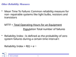 Other Reliability Measures
© ECS Limited 5
• Mean Time To Failure: Common reliability measure for
non- repairable systems like light bulbs, resistors and
transistors
MTTF = Total Operating Hours for an Equipment
Population Total number of failures
• Reliability Index : Is defined as the probability of zero
system failures during a certain time interval t
Reliability Index = R(t) = e-t
 