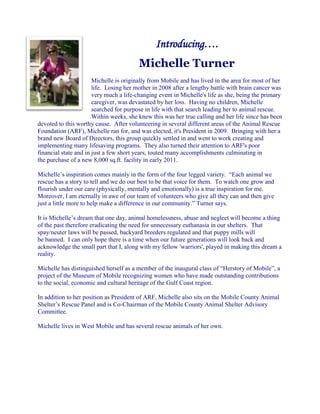 Introducing….
                                        Michelle Turner
                       Michelle is originally from Mobile and has lived in the area for most of her
                       life. Losing her mother in 2008 after a lengthy battle with brain cancer was
                       very much a life-changing event in Michelle's life as she, being the primary
                       caregiver, was devastated by her loss. Having no children, Michelle
                       searched for purpose in life with that search leading her to animal rescue.
                       Within weeks, she knew this was her true calling and her life since has been
devoted to this worthy cause. After volunteering in several different areas of the Animal Rescue
Foundation (ARF), Michelle ran for, and was elected, it's President in 2009. Bringing with her a
brand new Board of Directors, this group quickly settled in and went to work creating and
implementing many lifesaving programs. They also turned their attention to ARF's poor
financial state and in just a few short years, touted many accomplishments culminating in
the purchase of a new 8,000 sq.ft. facility in early 2011.

Michelle’s inspiration comes mainly in the form of the four legged variety. “Each animal we
rescue has a story to tell and we do our best to be that voice for them. To watch one grow and
flourish under our care (physically, mentally and emotionally) is a true inspiration for me.
Moreover, I am eternally in awe of our team of volunteers who give all they can and then give
just a little more to help make a difference in our community.” Turner says.

It is Michelle’s dream that one day, animal homelessness, abuse and neglect will become a thing
of the past therefore eradicating the need for unnecessary euthanasia in our shelters. That
spay/neuter laws will be passed, backyard breeders regulated and that puppy mills will
be banned. I can only hope there is a time when our future generations will look back and
acknowledge the small part that I, along with my fellow 'warriors', played in making this dream a
reality.

Michelle has distinguished herself as a member of the inaugural class of “Herstory of Mobile”, a
project of the Museum of Mobile recognizing women who have made outstanding contributions
to the social, economic and cultural heritage of the Gulf Coast region.

In addition to her position as President of ARF, Michelle also sits on the Mobile County Animal
Shelter’s Rescue Panel and is Co-Chairman of the Mobile County Animal Shelter Advisory
Committee.

Michelle lives in West Mobile and has several rescue animals of her own.
 
