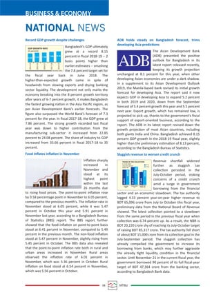 08 MTBiz
BUSINESS & ECONOMY
NATIONAL NEWS
Record GDP growth despite challenges
Bangladesh’s GDP ultimately
grew at a record 8.15
percent in ﬁscal 2018-19 -- 2
basis points higher than
earlier estimates -- smashing
the 7.8 percent target set for
the ﬁscal year back in June 2018. The
higher-than-expected growth came in spite of
headwinds from slowing exports and drying banking
sector liquidity. The development not only marks the
economy breaking into the 8 percent growth territory
after years of 6-7 percent growth, it makes Bangladesh
the fastest growing nation in the Asia Paciﬁc region, as
per Asian Development Bank’s earlier forecasts. The
ﬁgure also surpassed the World Bank’s forecast of 7.3
percent for the year. In ﬁscal 2017-18, the GDP grew at
7.86 percent. The strong growth recorded last ﬁscal
year was down to higher contribution from the
manufacturing sub-sector: it increased from 22.85
percent to 24.08 percent. The share of industry to GDP
increased from 33.66 percent in ﬁscal 2017-18 to 35
percent.
Food inﬂates inﬂation in November
Inﬂation sharply
increased in
November and
stood at its
highest point
within the last
26 months due
to rising food prices. The point-to-point inﬂation rose
by 0.58 percentage point in November to 6.05 percent,
compared to the previous month's. The inﬂation rate in
November stood at 6.05 percent, while it was 5.47
percent in October this year and 5.91 percent in
November last year, according to a Bangladesh Bureau
of Statistics (BBS) report. The BBS report further
showed that the food inﬂation on point-to-point basis
stood at 6.41 percent in November, compared to 5.49
percent in the previous month. The non-food inﬂation
stood at 5.47 percent in November, slightly rising from
5.45 percent in October. The BBS data also revealed
that the point-to-point inﬂation rate both in rural and
urban areas increased in November. Rural areas
observed the inﬂation rate of 6.01 percent in
November, which was 5.36 percent in October. Rural
inﬂation on food stood at 6.54 percent in November,
which was 5.56 percent in October.
ADB holds steady on Bangladesh forecast, trims
developing Asia predictions
The Asian Development Bank
(ADB) presented the positive
outlook for Bangladesh in its
latest report released recently,
keeping its growth projection
unchanged at 8.1 percent for this year, when other
developing Asian economies are under a dark shadow.
In a supplement to its Asian Development Outlook
2019, the Manila-based bank revised its initial growth
forecast for developing Asia. The report said it now
expects GDP in developing Asia to expand 5.2 percent
in both 2019 and 2020, down from the September
forecast of 5.4 percent growth this year and 5.5 percent
next year. Export growth, which has remained low, is
projected to pick up, thanks to the government's ﬁscal
support of export-oriented business, according to the
report. The ADB in its latest report revised down the
growth projection of most Asian countries, including
both giants India and China. Bangladesh achieved 8.15
percent GDP growth in the 2018-19 ﬁscal year, slightly
higher than the preliminary estimation of 8.13 percent,
according to the Bangladesh Bureau of Statistics.
Sluggish revenue to worsen credit crunch
Revenue shortfall widened
further as sluggish tax
collection persisted in the
July-October period, stoking
concerns of a credit crunch
amid a surge in government
borrowing from the ﬁnancial
sector and an economic slowdown. The tax authority
logged 4.33 percent year-on-year higher revenue to
BDT 65,096 crore from July to October this ﬁscal year,
preliminary data from the National Board of Revenue
showed. The latest collection pointed to a slowdown
from the same period in the previous ﬁscal year when
collection was 6.74 percent up. As a result, the NBR is
BDT 20,220 crore shy of reaching its July-October target
of raising BDT 85,317 crore. The tax authority fell short
of about BDT 15,000 crore from its collection goal in the
July-September period. The sluggish collection has
already compelled the government to increase its
borrowing from banks, which may further aggravate
the already tight liquidity condition in the ﬁnancial
sector. Until November 21 in the current ﬁscal year, the
government borrowed 90 percent of its full ﬁscal-year
target of BDT 47,364 crore from the banking sector,
according to Bangladesh Bank data.
GDP GROWTH RATE
2014-15
2015-16
2016-17
2017-18
2018-19
(In percent)
6.55 7.11 7.28 7.86 8.15
SOURCE: BBS
TREND OF TAX COLLECTION
In crore taka
July-Oct period
20,631
CUSTOMS
DUTY
VALUE ADDED
TAX
INCOME AND
TRAVEL TAX
20,649
24,317
17,444
24,751
19,695
SOURCE: NBR
FY’19
FY’20
 