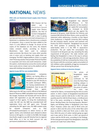 09 MTBiz
BUSINESS & ECONOMY
NATIONAL NEWS
IPDC rolls out blockchain-based supply chain ﬁnance
platform
IPDC Finance Ltd has
rolled out a
blockchain-based
supply chain ﬁnance
platform, the ﬁrst of
its kind in Bangladesh,
with a view to giving
out low-cost loans to micro and small entrepreneurs. A
blockchain is a database that is shared across a network
of computers. Once a record has been added to the
chain it is very diﬃcult to change. To ensure all the
copies of the database are the same, the network
makes constant checks, according to Reuters.
Blockchains have been used to underpin
cyber-currencies like bitcoin but many other possible
uses in areas such as banking and supply chain are
emerging. The IPDC’s digital platform, Orjon, is a supply
chain ﬁnancing solution that provides ﬁnancial facilities
to corporates and micro and small enterprises. Under
the system, small enterprises across the country will get
loans easily and at a lower cost as the platform will do
away with existing manual process.
Agents to pay VAT for non-resident MNCs
Multinational companies
(MNCs), not having oﬃces in
Bangladesh, are unlikely to be
allowed to pay VAT directly to
the public exchequer. MNCs,
not having establishments in
Bangladesh, have to pay VAT
through their agents.
Referring to the VAT law, a senior oﬃcial at the National
Board of Revenue (NBR) said global social media giants
like Google, facebook and Youtube will not be able to
obtain VAT registration or pay VAT directly without
support of their agents. To bring the multinationals
under the VAT net, the NBR has amended both VAT
registration forms and VAT agent rules. Through
amending the VAT agent rules, the NBR created scope
for reputed companies such as PwC
(PricewaterhouseCoopers) to obtain licence as VAT
agents. Earlier, only individuals were allowed to obtain
licence as VAT agents. In a letter to the NBR, the Google
Asia Paciﬁc sought to pay VAT directly from its regional
head oﬃce, as it has no bank account nor any
permanent establishment in Bangladesh.
Bangladesh becomes self-suﬃcient in ﬁsh production
Bangladesh has attained
self-suﬃciency in ﬁsh
production as the country’s
per capita ﬁsh consumption
has increased to 62.58
grams per day against the
demand of 60 grams. State Minister for Fisheries and
Livestock Md Ashraf Ali Khan Khasru came up with the
statement while addressing a function at Kazi Najrul
Islam Auditorium in Rajshahi University (RU) marking
the 4th Livestock Award, seminar and Livestock and
Poultry Fair-2019 in Rajshahi. “Bangladesh has secured
the third position in producing ﬁsh in inland
water-bodies while it is the ﬁfth in aquaculture
production. The per capita ﬁsh consumption has
increased to 62.58 grams per day, exceeding the daily
requirement of 60 grams,” the state minister said.
Noting that Bangladesh is now on the way to achieve
self-suﬃciency in milk and egg production, Khasru said
the availability of milk has increased by four times in the
last 10 years with the current per capita consumption of
165 milliliters while availability of egg has increased to
104 per person from 40 during the period.
Apparel items continue to become cheaper
The prices of
Bangladeshi made
apparel items
continued to fall
since the Rana Plaza
building collapse in
April 2013 although
the prices of cotton,
the main raw
material for fabrics, increased during the time to some
extent. In 2013 a dozen of Bangladesh-manufactured
cotton trousers sold for USD 62.26. In 2017 the same
quantity went for USD 54.29 per dozen, a 12.80 percent
fall in ﬁve years, according to a ﬁndings by “Mark
Anner: Binding Power, the Sourcing Squeeze, Workers’
Rights and Building Safety in Bangladesh since Rana
Plaza”. However, cotton was sold at 90.42 cents per
pound in 2013 and the price of the white ﬁbre went
down to 83.09 in 2014 and 70.41 cents in 2015. But
from 2016 the price of cotton started going up again
and it was sold at 74.41 cents. In 2017, per pound of
cotton sold for 85.99 cents, according to the ﬁndings.
Of the total garment export from Bangladesh, nearly 90
percent are made from cotton ﬁbres.
DECLINING PRICES
65.00
60.00
55.00
50.00
45.00
2013
54.2958.1160.5262.4962.26TROUSERS
COTTON,USDCENTS/POUND
85.9974.2370.4183.0990.42
SOURCE: MARK ANNER: BINDING PROWER, THE SOURCING
SQUEEZE, WORKERS RIGHTS AND BUILDING SEFETY IN
BANGLADESH SINCE RANA PLAZA
COTTON
2014 2015 2016 2017
-100
-90
-80
-70
-60
-50
COTTONTROUSERS.USD/DOZEN
 