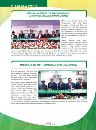 12 MTBiz
MTB NEWS & EVENTS
MTB OPENS ITS 118TH BRANCH AT GHIOR, MANIKGANJ
MTB has opened its 118th branch at
Ghior, Manikganj 1840 on December
24, 2019. Tarek Reaz Khan, Deputy
Managing Director, MTB, inaugurated
the branch as the Chief Guest.
Syed Raﬁqul Hossain, Head of Dhaka
Division Branches, Azam Khan, Group
Chief Communications Oﬃcer and K.M.
Mayeenul Islam Rasel, Branch Manager,
Ghior Branch, MTB along with
dignitaries and leaders of local business
associations, representatives from
diﬀerent strata and other senior
oﬃcials of the bank attended the event.
The Chief Guest, in his speech, appreciated the spontaneous cooperation rendered by the people of Ghior in setting
up the branch at a commercially important place of Manikganj district.
MTB INAUGURATES ITS 5TH SUB-BRANCH
AT MONGOLERGAON, NARAYANGANJ
MTB has opened its 5th Sub-Branch at
Mongolergaon (Bot Tola) Bazar,
Sonargaon, Narayanganj 1460 on
December 18, 2019. Syed Mahbubur
Rahman, Managing Director & CEO,
MTB inaugurated the Sub-Branch as
the Chief Guest at a simple ceremony
held at the premises of the sub –
branch.
Rakibur Rahman Khan, UNO,
Sonargaon Upazila, Md. Arif Masud
(Babu), Chairman, Mugrapara Union
Parishad, Al-hajj Engineer Masudur
Rahman Masum and Syed Raﬁqul
Hossain, Head of Dhaka Division Branches, Azam Khan, Group Chief Communications Oﬃcer, Selina Alam, Vice
President, Network Expansion Unit, MTB along with dignitaries and leaders of local business associations,
representatives from diﬀerent strata and other senior oﬃcials of the bank attended the event.
 