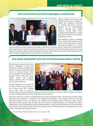 13 MTBiz
MTB NEWS & EVENTS
MTB has signed an agreement with Sea
Kitchens Bangladesh Limited (Sea
Kitchens) at a simple ceremony held at
the bank’s Corporate Head Oﬃce, MTB
Centre, 26 Gulshan Avenue, Dhaka
1212. Sea Kitchens is a leading German
modular kitchen brand with unique
modular kitchen and wardrobe
designs, combined with the highest
German quality standards.
Under this agreement, the clients will
be able to ﬁnance their purchases at
Sea Kitchens from MTB’s FlexiPay
(using credit card) or consumer
ﬁnances products at discounted processing fee and interest rate. MTB clients, likewise, will be entitled to buy kitchen
solutions and ﬁttings with special discounted oﬀers from Sea Kitchens.
Samia Afrin, Director, Sea Kitchens and Syed Raﬁqul Haq, Deputy Managing Director2
& Chief Business Oﬃcer (CBO),
MTB signed the agreement on behalf of their respective organizations. Asoka Gamage, Director & CEO and
Muhammad Atique, Director, Sea Kitchens and Towﬁqul Alam Chowdhury, Head of Business, Retail Division,
Mohammad Anwar Hossain, Head of Cards, Irfan Islam, Head of Privilege Banking & Cash Management, Sultana
Shikder Ahona, Head of Payroll Banking, Md. Ehethesham Rahman, Head of Structured Finance Unit and Azam Khan,
Group Chief Communications Oﬃcer, MTB along with other senior oﬃcials from both the organizations were also
present at the agreement signing ceremony.
MTB SIGNS AGREEMENT WITH SEA KITCHENS BANGLADESH LIMITED
MTB Foundation has handed over BDT
300,000 to Monomela Foundation to
support their endeavors. Monomela
has initiated after-school education
programs for the underprivileged
children, providing basic medical
treatment through health camps,
arranging training programs on organic
agriculture for farmers and many other
philanthropic projects.
Syed Mahbubur Rahman, Managing
Director & CEO, MTB, handed over the
cheque to Md. Abdur Rahim, Founder,
Monomela Foundation, at a simple
ceremony held at the bank’s Corporate Head Oﬃce, MTB Centre, 26 Gulshan Avenue, Dhaka 1212 on December 26,
2019. Corovi Mizan, Co-Founder, Sazzadul Islam Chowdhury, Coordinator, Monomela Foundation, Azam Khan, Group
Chief Communications Oﬃcer and Samia Chowdhury, Deputy Head, Group Communications, MTB along with other
oﬃcials of both the organizations were also present at the ceremony.
MTB FOUNDATION SUPPORTS MONOMELA FOUNDATION
2
Haq is promoted to Additional Managing Director since January 01, 2020
 