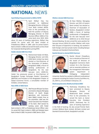 16 MTBiz
INDUSTRY APPOINTMENTS
NATIONAL NEWS
Syed Raﬁqul Haq promoted to AMD of MTB
Syed Raﬁqul Haq has
promoted to Additional
Managing Director of Mutual
Trust Bank Limited (MTB).
Prior to this promotion, he
held the position of Deputy
Managing Director & Chief
Business Oﬃcer (CBO) of the
same bank since 2013. With
about 35 years of banking experience, Raﬁqul Haq
started his carrier with IFIC Bank Limited as
Probationary Oﬃcer in 1984. Later he joined Eastern
Bank Limited in 1998 and served the bank as Area Head
for Corporate Banking before joining MTB.
Haider elected ABB Vice-Chair
Mohammed Haider Ali Miah,
Managing Director and CEO,
EXIM Bank Limited has been
elected as Vice-Chairman of
the Association of Bankers,
Bangladesh (ABB), a forum of
banking professionals of
Bangladesh, for the next
two-year term (2020-21).
Haider has previously served as Vice-Chairman of
Bangladesh Foreign Exchanges Dealers’ Association
(BAFEDA) and President of the Bangladesh Chapter of
Global Economist Forum, a consultative member of
ECOSOC, United Nations.
New DMD of SBAC Bank
Altaf Hossain Bhuiyan has been
promoted as Deputy Managing
Director of South Bangla
Agriculture and Commerce
Bank (SBAC) Limited. Prior to
the promotion, Altaf was the
Senior Executive Vice President
of the Bank. Altaf started his
banking career with Pubali
Bank Limited in 1997 as Probationary Senior Oﬃcer. Later
he served NCC Bank Limited in 2000 and Shahjalal Islami
Bank Limited in 2005. He joined in SBAC Bank in 2014.
Iftekhar elected ABB Chairman
Ali Reza Iftekhar, Managing
Director and CEO of Eastern
Bank Limited, has elected as
Chairman of Association of
Bankers, Bangladesh Limited
(ABB) a forum of banking
professionals of Bangladesh,
for the next two-year term
(2020-21) at its 22nd Annual
General Meeting. He also served the same position for
two-year tenure (2014-15) earlier. Iftekhar, with more
than 30 years of experience in banking, has worked in
both foreign and local private banks including Banque
Indosuez and Standard Chartered Bank.
Rashid Ahmed re-elected BCB Chairman
Rashid Ahmed Chowdhury
has re-elected as Chairman of
the board of directors of
Bangladesh Commerce Bank
Limited. He is the Chairman
and an associate professor at
the management information
system department in
Chittagong Independent
University. Rashid has worked in diﬀerent multinational
companies including the Carbon Country Coal Mine Inc,
US, AIM Inc, US and Wilwen Enterprise, US.
Shahnawaj becomes Modhumoti Bank DMD
Shahnawaj Chowdhury has
been promoted to Deputy
Managing Director of
Modhumoti Bank Limited.
Prior to the promotion, he
served the bank as Senior
Executive Vice President
(SEVP). Shahnawaj has 21
years of banking experience
in the ﬁeld of banking. He also served Premier Bank
Limited, Midland Bank Limited, AB Bank Limited and
Standard Chartered Bank, Bangladesh and UAE.
 