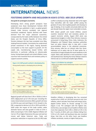 20 MTBiz
ECONOMIC FORECAST
INTERNATIONAL NEWS
Asia girds for prolonged uncertainty
Developing Asia’s strong growth prospects have
weakened since Asian Development Outlook 2019
(ADO 2019) was published in April, as global growth
slowed, trade tensions escalated, and regional
investment weakened. Exports declined with lower
demand from the major advanced economies,
compounded by the trade conﬂict between the United
States and the People’s Republic of China (PRC).
Tensions between the two have escalated since May,
shaking ﬁnancial markets. Uncertainty has undermined
private investment in the region, leaving domestic
consumption as the main support to growth. On the
supply side, manufacturing slowed further, with
electronics in particular suﬀering an industry-wide
slump. Facing slower growth and muted inﬂation, many
countries have loosened ﬁscal and monetary policy to
support economic activity.
Regional growth will slow from 5.9% in 2018 to 5.4% in
2019, edging back up to 5.5% next year. Excluding the
newly industrialized economies (NIEs), growth will slow
to 6.0% this year and next (Figure 1.0.1). Growth in the
PRC is expected to decline to 6.2% in 2019 and 6.0% in
2020 under the impact of the trade conﬂict, while
domestic factors will slow growth in India to 6.5% in
2019, recovering to 7.2% in 2020. Regional inﬂation will
rise to 2.7% on higher food prices this year and next but
remain well below historical rates. Trade and
production redirection in response to the US–PRC trade
conﬂict is already occurring. Downside risks to the region
have intensiﬁed, with the trade conﬂict posing the
greatest of many risks to global growth and showing no
sign of abating. A rise in public and private debt over the
past decade leaves the region more vulnerable to shocks.
With slower growth and muted inﬂation, several
countries loosened ﬁscal and monetary policies to
support economic activity. August 2019 alone saw
expansionary budgets or other ﬁscal stimulus measures
announced in Hong Kong, China; India; Indonesia; the
Philippines; and Thailand. Many monetary authorities
have cut policy interest rates in step with a more
accommodative stance in the advanced economies.
Since January, India has cut interest rates four times.
Indonesia cut its policy rate by 25 basis points for a
second time in August despite the recent weakness in the
rupiah. Policy rates declined in most economies in East
and Southeast Asia. Bucking the trend, Pakistan raised its
interest rate as it continued to battle high inﬂation.
Headline inﬂation in developing Asia has remained
muted so far in 2019, at 2.3% from January to July. Core
inﬂation, which excludes fresh food and energy prices,
dipped further below its 10-year average to 2.2%
(Figure 1.1.6). The subregion with the highest rate,
Central Asia, saw average annual headline inﬂation slow
more than expected, from 4.8% in 2018 to 4.3% in the
ﬁrst 7 months of 2019, with core inﬂation falling from
5.5% to 5.2%. South and Southeast Asia also recorded
drops. East Asia, on the other hand, saw headline
inﬂation accelerate, mainly on higher food prices.
FOSTERING GROWTH AND INCLUSION IN ASIA’S CITIES: ADO 2019 UPDATE
Figure 1.0.1 GDP growth outlook in developing Asia
Developing Asia excluding NIEs
NIEs = newly industrialized cenomies of Hong Kong, China;
Republic of Korea; Singapore; Taipei, China.
Source: Asian Development Outlook database.
Developing Asia
(Update)
(ADO 2019)
7.0
6.5
6.0
5.5
5.0
2016 2017 2018 2019 2020
Strong growth prospects in developing Asia are dimming.
%
6.5 6.6
6.4
6.0
6.2
5.9
(Update)
(ADO 2019)
6.2
6.0
5.7
5.4
5.6
6.0
6.1
5.5
Figure 1.1.6 Inﬂation by subregion
Headline and core inﬂation remained relatively benign in the ﬁrst 7 months of 2019.
Central Asia
East Asia
South Asia
Southeast Asia
Developing Asia
Note: Core inﬂation excludes fresh food and energy.
Source: CEIC Data Company (accessed 2 September 2019).
% year on year
2016 2017 2018 2019
16
12
8
4
0
% year on year
2016 2017 2018 2019
16
12
8
4
0
Headline inﬂation
July 2019: 2.7%
July 2019: 2.1%
Core inﬂation
 