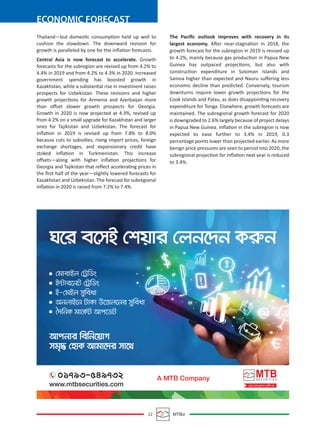 ECONOMIC FORECAST
22 MTBiz
Thailand—but domestic consumption held up well to
cushion the slowdown. The downward revision for
growth is paralleled by one for the inﬂation forecasts.
Central Asia is now forecast to accelerate. Growth
forecasts for the subregion are revised up from 4.2% to
4.4% in 2019 and from 4.2% to 4.3% in 2020. Increased
government spending has boosted growth in
Kazakhstan, while a substantial rise in investment raises
prospects for Uzbekistan. These revisions and higher
growth projections for Armenia and Azerbaijan more
than oﬀset slower growth prospects for Georgia.
Growth in 2020 is now projected at 4.3%, revised up
from 4.2% on a small upgrade for Kazakhstan and larger
ones for Tajikistan and Uzbekistan. The forecast for
inﬂation in 2019 is revised up from 7.8% to 8.0%
because cuts to subsidies, rising import prices, foreign
exchange shortages, and expansionary credit have
stoked inﬂation in Turkmenistan. This increase
oﬀsets—along with higher inﬂation projections for
Georgia and Tajikistan that reﬂect accelerating prices in
the ﬁrst half of the year—slightly lowered forecasts for
Kazakhstan and Uzbekistan. The forecast for subregional
inﬂation in 2020 is raised from 7.2% to 7.4%.
The Paciﬁc outlook improves with recovery in its
largest economy. After near-stagnation in 2018, the
growth forecast for the subregion in 2019 is revised up
to 4.2%, mainly because gas production in Papua New
Guinea has outpaced projections, but also with
construction expenditure in Solomon Islands and
Samoa higher than expected and Nauru suﬀering less
economic decline than predicted. Conversely, tourism
downturns require lower growth projections for the
Cook Islands and Palau, as does disappointing recovery
expenditure for Tonga. Elsewhere, growth forecasts are
maintained. The subregional growth forecast for 2020
is downgraded to 2.6% largely because of project delays
in Papua New Guinea. Inﬂation in the subregion is now
expected to ease further to 3.4% in 2019, 0.3
percentage points lower than projected earlier. As more
benign price pressures are seen to persist into 2020, the
subregional projection for inﬂation next year is reduced
to 3.4%.
 