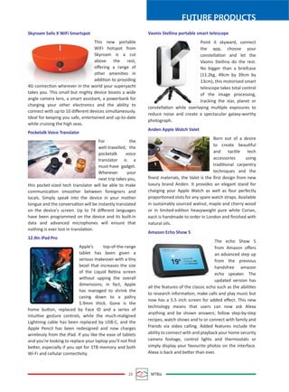 FUTURE PRODUCTS
23 MTBiz
Skyroam Solis X WiFi Smartspot
This new portable
WIFI hotspot from
Skyroam is a cut
above the rest,
oﬀering a range of
other amenities in
addition to providing
4G connection wherever in the world your superyacht
takes you. This small but mighty device boasts a wide
angle camera lens, a smart assistant, a powerbank for
charging your other electronics and the ability to
connect with up to 10 diﬀerent devices simultaneously.
Ideal for keeping you safe, entertained and up-to-date
while cruising the high seas.
Pocketalk Voice Translator
For the
well-travelled, the
pocketalk voice
translator is a
must-have gadget.
Wherever your
next trip takes you,
this pocket-sized tech translator will be able to make
communication smoother between foreigners and
locals. Simply speak into the device in your mother
tongue and the conversation will be instantly translated
on the device's screen. Up to 74 diﬀerent languages
have been programmed on the device and its built-in
data and advanced microphones will ensure that
nothing is ever lost in translation.
12.9in iPad Pro
Apple’s top-of-the-range
tablet has been given a
serious makeover with a tiny
bezel that increases the size
of the Liquid Retina screen
without upping the overall
dimensions; in fact, Apple
has managed to shrink the
casing down to a paltry
5.9mm thick. Gone is the
home button, replaced by Face ID and a series of
intuitive gesture controls, while the much-maligned
Lightning cable has been replaced by USB-C, and the
Apple Pencil has been redesigned and now charges
wirelessly from the iPad. If you like the ease of tablets
and you’re looking to replace your laptop you’ll not ﬁnd
better, especially if you opt for 1TB memory and both
Wi-Fi and cellular connectivity.
Vaonis Stellina portable smart telescope
Point it skyward, connect
the app, choose your
constellation and let the
Vaonis Stellina do the rest.
No bigger than a briefcase
(11.2kg, 49cm by 39cm by
13cm), this motorised smart
telescope takes total control
of the image processing,
tracking the star, planet or
constellation while overlaying multiple exposures to
reduce noise and create a spectacular galaxy-worthy
photograph.
Anden Apple Watch Valet
Born out of a desire
to create beautiful
and tactile tech
accessories using
traditional carpentry
techniques and the
ﬁnest materials, the Valet is the ﬁrst design from new
luxury brand Anden. It provides an elegant stand for
charging your Apple Watch as well as four perfectly
proportioned slots for any spare watch straps. Available
in sustainably sourced walnut, maple and cherry wood
or in limited-edition heavyweight pure white Corian,
each is handmade to order in London and ﬁnished with
natural oils.
Amazon Echo Show 5
The echo Show 5
from Amazon oﬀers
an advanced step up
from the previous
handsfree amazon
echo speaker. The
updated version has
all the features of the classic echo such as the abilities
to research information, make calls and play music but
now has a 5.5 inch screen for added eﬀect. This new
technology means that users can now ask Alexa
anything and be shown answers; follow step-by-step
recipes, watch shows and tv or connect with family and
friends via video calling. Added features include the
ability to connect with and playback your home security
camera footage, control lights and thermostats or
simply display your favourite photos on the interface.
Alexa is back and better than ever.
 