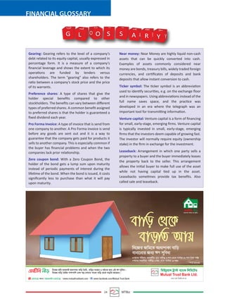 24 MTBiz
FINANCIAL GLOSSARY
Gearing: Gearing refers to the level of a company’s
debt related to its equity capital, usually expressed in
percentage form. It is a measure of a company’s
ﬁnancial leverage and shows the extent to which its
operations are funded by lenders versus
shareholders. The term "gearing" also refers to the
ratio between a company’s stock price and the price
of its warrants.
Preference shares: A type of shares that give the
holder special beneﬁts compared to other
stockholders. The beneﬁts can vary between diﬀerent
types of preferred shares. A common beneﬁt assigned
to preferred shares is that the holder is guaranteed a
ﬁxed dividend each year.
Pro Forma Invoice: A type of invoice that is send from
one company to another. A Pro Forma invoice is send
before any goods are sent out and it is a way to
guarantee that the company gets paid for products it
sells to another company. This is especially common if
the buyer has ﬁnancial problems and when the two
companies lack prior relationship.
Zero coupon bond: With a Zero Coupon Bond, the
holder of the bond gets a lump sum upon maturity
instead of periodic payments of interest during the
lifetime of the bond. When the bond is issued, it costs
signiﬁcantly less to purchase than what it will pay
upon maturity.
Near money: Near Money are highly liquid non-cash
assets that can be quickly converted into cash.
Examples of assets commonly considered near
money are bonds, treasury bills, widely traded foreign
currencies, and certiﬁcates of deposits and bank
deposits that allow instant conversion to cash.
Ticker symbol: The ticker symbol is an abbreviation
used to identify securities, e.g. on the exchange ﬂoor
and in newspapers. Using abbreviations instead of the
full name saves space, and the practice was
developed in an era where the telegraph was an
important tool for transmitting information.
Venture capital: Venture capital is a form of ﬁnancing
for small, early-stage, emerging ﬁrms. Venture capital
is typically invested in small, early-stage, emerging
ﬁrms that the investors deem capable of growing fast.
The investor will normally require equity (ownership
stake) in the ﬁrm in exchange for the investment.
Leaseback: Arrangement in which one party sells a
property to a buyer and the buyer immediately leases
the property back to the seller. This arrangement
allows the initial buyer to make full use of the asset
while not having capital tied up in the asset.
Leasebacks sometimes provide tax beneﬁts. Also
called sale and leaseback.
G O S S A R Y Y
Y
R
R
A
A
S S
O
O
L
L
G
 