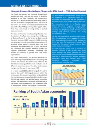 02 MTBiz
ARTICLE OF THE MONTH
The Center for Business and Economic Research was
founded the late 1960s as the Bureau of Business
Research at Ball State University. The founding was
initiated by Dr. Robert P. Bell soon after being hired as
the ﬁrst dean of the College of Business. The focus of
the bureau was to look for research opportunities and
provide faculty with help pursuing those opportunities.
Also, focus was placed on using faculty in applied
business research.
The focus of the center has changed signiﬁcantly since
its inception. An oﬃcial name change from the Bureau
of Business Research to the Center for Business and
Economic Research (CEBR) occurred in 2008. Currently,
the center works in the community through services of
economic policy research, national, state, and local
forecasting, and data analysis. For 25 years the Centre
for Economics and Business Research (CEBR) has
supplied independent economic forecasting and
analysis to hundreds of private ﬁrms and public
organizations.
The Centre for Economics and Business Research has
been delivering independent economic forecasting and
analysis for decades. The centre also publishes the
World Economic League Table, which tracks the size of
diﬀerent economies across the globe and projects
changes over the next 15 years, up to 2034.
In a recent report CEBR said that Bangladesh is set to
become the world's 26th largest economy within the
next decade. The London based think tank published
The World Economic League Table 2020 on December
26 last year, ranking the world's largest economies
predicts that Bangladesh’s economy will make one of
the biggest jumps between 2020 and 2034 on the back
of demographic dividend and rising per capita income.
Bangladesh to outshine Malaysia, Singapore by 2024: Predicts CEBR, British think-tank
The World Bank has cut its economic growth forecast
for Bangladesh by 0.2 percentage points to 7.2
percent for the current ﬁscal year, but the country is
still poised to clock in the highest growth in South Asia.
The international lender in its ﬂagship report
‘Global Economic Prospects, January 2020’
mentioned a number of challenges for Bangladesh
economy including falling credit demand, export
earnings and revenue earnings and rising
non-performing loans.
The WB had projected 7.4 per cent growth in June,
2019. The WB Dhaka oﬃce, however, in October,
2019 projected that the country’s GDP would grow
by 7.2 per cent. The government, however, has
insisted that the economy would grow over 8 per
cent in the current ﬁscal year.
The WB projection came amid a slowdown in
economic activities in the country with falling
export earnings and import payment and sharp
drop in private sector credit growth and tax revenue
collection. It noted that credit demand faltered in
Bangladesh, India and Pakistan amid credit
tightening, reﬂecting structurally high
non-performing assets like loans.
Ranking of South Asian economies
SOURCE: WELT 2020
2020 2034
5
3
India
Bangladesh
Pakistan
SriLanka
Nepal
Afghanistan
Maldives
Bhutan
25
40
44
50
67
62
100
88
117
107
149
145
163
160
GDP GROWTH OF THE
INDIAN SUBCONTINENT
7.3
7.9 8.1
7.2 7.3 7.3
2017
2018
2019*
2020**
2021**
2022**BANGLADESH
** are forecasts * are estimates SOURCE: WB
INDIA PAKISTAN
6.16.15.8
5
6.8
7.2
5.2
5.5
3.3
2.4
3
3.9
 