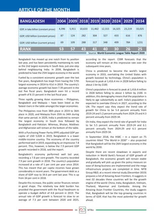 04 MTBiz
ARTICLE OF THE MONTH
Bangladesh has moved up one notch from its position
last year, and has been persistently maintaining its rank
as the 2nd largest economy in South Asia, just one-step
behind neighbouring India. In 2034, Bangladesh is
predicted to have the 25th largest economy in the world.
Fueled by a consistent economic growth over the last
ﬁve years, Bangladesh has leapt from having the 57th
largest economy in 2014 to 41st in 2019. The country's
average economic growth has been 7.39 percent in the
last ﬁve ﬁscal years. Bangladesh even hit a record
growth of 8.15 percent in the last ﬁscal year.
Three rapidly growing Asian economies – Philippines,
Bangladesh and Malaysia – have been listed as the
fastest risers in the table amongst the larger economies.
The Philippines rose from 38th place in 2019 to 36th
place in 2020, and Malaysia from 35th to 34th during
that same period. In 2029, India is predicted to remain
the largest economy in South Asia followed by
Bangladesh and Pakistan. Whereas, Bhutan, Maldives
and Afghanistan will remain at the bottom of the table.
With a Purchasing Power Parity (PPP) adjusted GDP per
capita of USD 5,028 in 2019, Bangladesh is a lower
middle-income country. The economy of the country
performed well in 2019, expanding by an impressive 7.8
percent. This, however, is below the 7.9 percent GDP
growth recorded in 2018, said the report.
Bangladesh’s economy performed well last year,
recording a 7.8 per cent growth. The country recorded
7.9 per cent growth in 2018. The country’s population
increased at a rate of 1 per cent per year since 2014.
This has meant that per capita incomes have grown
considerably in recent years. The government debt as a
share of GDP rose to 34.6 per cent last year. This is up
from 34 per cent in 2018.
Despite this increase, the public sector ﬁnances remain
in good shape. The relatively low debt burden has
provided the government with the ﬁscal headroom to
operate a budget deﬁcit of 4.8 percent in 2019. The
annual rate of GDP growth is forecast to slow to an
average of 7.3 per cent between 2020 and 2025,
according to the report. CEBR forecasts that the
economy will remain at this impressive rate over the
subsequent nine years.
China is predicted to become the world’s largest
economy in 2033, overtaking the United States with
growth boosted by technology. China’s population is
forecast to peak at 1,416.4 mn in 2028 before falling to
about 1 bn by 2100.
China’s population is forecast to peak at 1,416.4 million
in 2028 before falling to about 1 billion by 2100. In
addition, this demography means that the population is
likely to age substantially as well. India’s population is
expected to overtake China’s in 2027, according to the
UN. The report says they expect the trend rate of
growth for China to be 5.4 percent annually from
2019-24 and 5.2 percent annually from 2024-29 and 4.3
percent annually from 2029-34.
On India, they expect the trend rate of growth for India
to be 5.5 percent annually from 2019-24 and 6.1
percent annually from 2024-29 and 6.1 percent
annually from 2029-34.
In September 2018, the HSBC – in a report on 75
countries titled "The World in 2030" – also projected
that Bangladesh will be the 26th largest economy in the
world by 2030.
Despite there are recent slowdown in exports and
reduction in World Bank’s forecast of GDP growth of
Bangladesh, the economic growth will remain stable
and gradually will pick up given the policy measure on
ease of doing business are implemented and the mega
infrastructure projects are completed in time. MTB
Group R&D, at a recent internal study (December 2019)
prepares a list of Amazing Asian Frontiers. It suggests in
next 02 decades these countries will be the growth
engine of the world: China, India, Bangladesh, Vietnam,
Thailand, Myanmar and Cambodia. Among the
Amazing Asian Frontier Countries, the study suggests
that, Bangladesh will be the top growing countries in
terms of GDP, that has the most potential for growth
ahead.
BANGLADESH
GDP, in taka billion (constant prices)
GDP, USD billion (constant prices)
GDP, USD billion (current prices)
2004
4,396
87
69
5,911
124
109
10,633
282
288
11,462
304
317
12,315
327
348
16,325
433
499
23,219
616
784
33,025
876
1231
2009 2018 2019 2020 2024 2029 2034
Source: World Economic League Table Report 2020
RANK 53 57 43 41 40 30 26 25
 