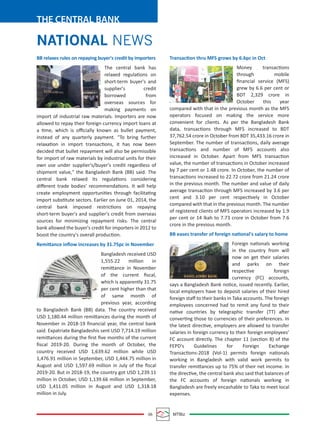 06 MTBiz
THE CENTRAL BANK
Transaction thru MFS grows by 6.6pc in Oct
Money transactions
through mobile
ﬁnancial service (MFS)
grew by 6.6 per cent or
BDT 2,329 crore in
October this year
compared with that in the previous month as the MFS
operators focused on making the service more
convenient for clients. As per the Bangladesh Bank
data, transactions through MFS increased to BDT
37,762.54 crore in October from BDT 35,433.16 crore in
September. The number of transactions, daily average
transactions and number of MFS accounts also
increased in October. Apart from MFS transaction
value, the number of transactions in October increased
by 7 per cent or 1.48 crore. In October, the number of
transactions increased to 22.72 crore from 21.24 crore
in the previous month. The number and value of daily
average transaction through MFS increased by 3.6 per
cent and 3.10 per cent respectively in October
compared with that in the previous month. The number
of registered clients of MFS operators increased by 1.9
per cent or 14 lkah to 7.73 crore in October from 7.6
crore in the previous month.
BB eases transfer of foreign national's salary to home
Foreign nationals working
in the country from will
now on get their salaries
and parks on their
respective foreign
currency (FC) accounts,
says a Bangladesh Bank notice, issued recently. Earlier,
local employers have to deposit salaries of their hired
foreign staﬀ to their banks in Taka accounts. The foreign
employees concerned had to remit any fund to their
native countries by telegraphic transfer (TT) after
converting those to currencies of their preferences. In
the latest directive, employers are allowed to transfer
salaries in foreign currency to their foreign employees’
FC account directly. The chapter 11 (section 8) of the
FEPD's Guidelines for Foreign Exchange
Transactions-2018 (Vol-1) permits foreign nationals
working in Bangladesh with valid work permits to
transfer remittances up to 75% of their net income. In
the directive, the central bank also said that balances of
the FC accounts of foreign nationals working in
Bangladesh are freely encashable to Taka to meet local
expenses.
BB relaxes rules on repaying buyer's credit by importers
The central bank has
relaxed regulations on
short-term buyer's and
supplier's credit
borrowed from
overseas sources for
making payments on
import of industrial raw materials. Importers are now
allowed to repay their foreign currency import loans at
a time, which is oﬃcially known as bullet payment,
instead of any quarterly payment. "To bring further
relaxation in import transactions, it has now been
decided that bullet repayment will also be permissible
for import of raw materials by industrial units for their
own use under supplier's/buyer's credit regardless of
shipment value," the Bangladesh Bank (BB) said. The
central bank relaxed its regulations considering
diﬀerent trade bodies' recommendations. It will help
create employment opportunities through facilitating
import substitute sectors. Earlier on June 01, 2014, the
central bank imposed restrictions on repaying
short-term buyer's and supplier's credit from overseas
sources for minimizing repayment risks. The central
bank allowed the buyer's credit for importers in 2012 to
boost the country's overall production.
Remittance inﬂow increases by 31.75pc in November
Bangladesh received USD
1,555.22 million in
remittance in November
of the current ﬁscal,
which is apparently 31.75
per cent higher than that
of same month of
previous year, according
to Bangladesh Bank (BB) data. The country received
USD 1,180.44 million remittances during the month of
November in 2018-19 ﬁnancial year, the central bank
said. Expatriate Bangladeshis sent USD 7,714.19 million
remittances during the ﬁrst ﬁve months of the current
ﬁscal 2019-20. During the month of October, the
country received USD 1,639.62 million while USD
1,476.91 million in September, USD 1,444.75 million in
August and USD 1,597.69 million in July of the ﬁscal
2019-20. But in 2018-19, the country got USD 1,239.11
million in October, USD 1,139.66 million in September,
USD 1,411.05 million in August and USD 1,318.18
million in July.
NATIONAL NEWS
 