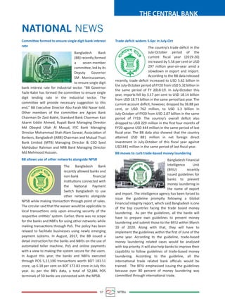 07 MTBiz
THE CENTRAL BANK
Trade deﬁcit widens 5.6pc in July-Oct
The country’s trade deﬁcit in the
July-October period of the
current ﬁscal year (2019-20)
increased by 5.58 per cent or USD
297 million year-on-year amid a
slowdown in export and import.
According to the BB data released
recently, trade deﬁcit increased to USD 5.62 billion in
the July-October period of FY20 from USD 5.32 billion in
the same period of FY 2018-19. In July-October this
year, imports fell by 3.17 per cent to USD 18.14 billion
from USD 18.73 billion in the same period last year. The
current account deﬁcit, however, dropped by 36.88 per
cent, or USD 762 million, to USD 1.3 billion in
July-October of FY20 from USD 2.07 billion in the same
period of FY19. The country’s overall deﬁcit also
dropped to USD 229 million in the ﬁrst four months of
FY20 against USD 444 million in the same period of last
ﬁscal year. The BB data also showed that the country
attained USD 881 million in net foreign direct
investment in July-October of this ﬁscal year against
USD 841 million in the same period of last ﬁscal year.
BB moves to curb trade-based money laundering
Bangladesh Financial
Intelligence Unit
(BFIU) recently
issued guidelines for
banks to prevent
money laundering in
the name of export
and import. The intelligence agency has been forced to
issue the guideline promptly following a Global
Financial Integrity report, which said Bangladesh is one
of the top countries facing the trade based money
laundering. As per the guidelines, all the banks will
have to prepare own guidelines to prevent money
laundering and submit those to the BFIU within March
10 of 2020. Along with that, they will have to
implement the guidelines within the ﬁrst of June of the
same year. According to the guideline, trade-based
money laundering related cases would be analysed
with top priority. It will also help banks to improve their
capability to follow guidelines of trade-based money
laundering. According to the guideline, all the
international trade related bank oﬃcials would be
trained. The BFIU emphasised issuing the guidelines
because over 80 percent of money laundering was
committed through international trade.
Committee formed to ensure single digit bank interest
rate
Bangladesh Bank
(BB) recently formed
a seven-member
committee, led by its
Deputy Governor
SM Moniruzzaman,
to ensure single digit
bank interest rate for industrial sector. “BB Governor
Fazle Kabir has formed the committee to ensure single
digit lending rate in the industrial sector. The
committee will provide necessary suggestion to this
end,” BB Executive Director Abu Farah Md Naser told.
Other members of the committee are Agrani Bank
Chairman Dr Zaid Bakht, Standard Bank Chairman Kazi
Akarm Uddin Ahmed, Rupali Bank Managing Director
Md Obayed Ullah Al Masud, IFIC Bank Managing
Director Mohammad Shah Alam Sarwar, Association of
Bankers, Bangladesh (ABB) Chairman and Mutual Trust
Bank Limited (MTB) Managing Director & CEO Syed
Mahbubur Rahman and NRB Bank Managing Director
Md Mehmood Hussain.
BB allows use of other networks alongside NPSB
The Bangladesh Bank
recently allowed banks and
non-bank ﬁnancial
institutions connected with
the National Payment
Switch Bangladesh to use
other networks alongside
NPSB while making transaction through point of sales.
The circular said that the waiver would be applicable to
local transactions only upon ensuring security of the
respective entities’ system. Earlier, there was no scope
for the banks and NBFIs for using other networks while
making transactions through PoS. The policy has been
relaxed to facilitate businesses using newly emerging
payment systems. In August, 2017, the BB issued a
detail instruction for the banks and NBFIs on the use of
automated teller machine, PoS and online payments
with a view to making the system secure for the users.
In August this year, the banks and NBFIs executed
through POS 5,11,590 transactions worth BDT 183.51
crore, up 6.18 per cent on BDT 172.83 crore in July this
year. As per the BB’s data, a total of 52,846 POS
terminals of 50 banks are connected with the NPSB.
NATIONAL NEWS
 