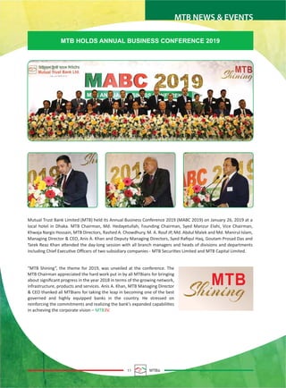 MTB NEWS & EVENTS
11 MTBiz
MTB HOLDS ANNUAL BUSINESS CONFERENCE 2019
Mutual Trust Bank Limited (MTB) held its Annual Business Conference 2019 (MABC 2019) on January 26, 2019 at a
local hotel in Dhaka. MTB Chairman, Md. Hedayetullah, Founding Chairman, Syed Manzur Elahi, Vice Chairman,
Khwaja Nargis Hossain, MTB Directors, Rashed A. Chowdhury, M. A. Rouf JP, Md. Abdul Malek and Md. Manirul Islam,
Managing Director & CEO, Anis A. Khan and Deputy Managing Directors, Syed Raﬁqul Haq, Goutam Prosad Das and
Tarek Reaz Khan attended the day-long session with all branch managers and heads of divisions and departments
including Chief Executive Oﬃcers of two subsidiary companies - MTB Securities Limited and MTB Capital Limited.
“MTB Shining”, the theme for 2019, was unveiled at the conference. The
MTB Chairman appreciated the hard work put in by all MTBians for bringing
about signiﬁcant progress in the year 2018 in terms of the growing network,
infrastructure, products and services. Anis A. Khan, MTB Managing Director
& CEO thanked all MTBians for taking the leap in becoming one of the best
governed and highly equipped banks in the country. He stressed on
reinforcing the commitments and realizing the bank’s expanded capabilities
in achieving the corporate vision – MTB3V.
 