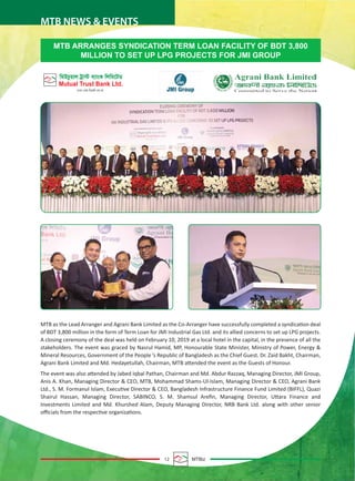 12 MTBiz
MTB NEWS & EVENTS
MTB ARRANGES SYNDICATION TERM LOAN FACILITY OF BDT 3,800
MILLION TO SET UP LPG PROJECTS FOR JMI GROUP
MTB as the Lead Arranger and Agrani Bank Limited as the Co-Arranger have successfully completed a syndication deal
of BDT 3,800 million in the form of Term Loan for JMI Industrial Gas Ltd. and its allied concerns to set up LPG projects.
A closing ceremony of the deal was held on February 10, 2019 at a local hotel in the capital, in the presence of all the
stakeholders. The event was graced by Nasrul Hamid, MP, Honourable State Minister, Ministry of Power, Energy &
Mineral Resources, Government of the People ’s Republic of Bangladesh as the Chief Guest. Dr. Zaid Bakht, Chairman,
Agrani Bank Limited and Md. Hedayetullah, Chairman, MTB attended the event as the Guests of Honour.
The event was also attended by Jabed Iqbal Pathan, Chairman and Md. Abdur Razzaq, Managing Director, JMI Group,
Anis A. Khan, Managing Director & CEO, MTB, Mohammad Shams-Ul-Islam, Managing Director & CEO, Agrani Bank
Ltd., S. M. Formanul Islam, Executive Director & CEO, Bangladesh Infrastructure Finance Fund Limited (BIFFL), Quazi
Shairul Hassan, Managing Director, SABINCO, S. M. Shamsul Areﬁn, Managing Director, Uttara Finance and
Investments Limited and Md. Khurshed Alam, Deputy Managing Director, NRB Bank Ltd. along with other senior
oﬃcials from the respective organizations.
 
