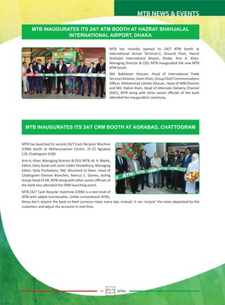 13 MTBiz
MTB NEWS & EVENTS
MTB has launched its second 24/7 Cash Recycler Machine
(CRM) booth at Akhtaruzzaman Centre, 21-22 Agrabad
C/A, Chattogram 4100.
Anis A. Khan, Managing Director & CEO, MTB, M. A. Malek,
Editor, Daily Azadi and Jasim Uddin Chowdhury, Managing
Editor, Daily Purbokone, Md. Khurshed Ul Alam, Head of
Chattogram Division Branches, Marcus C. Gomes, Acting
Group Head of HR, MTB along with other senior oﬃcials of
the bank also attended the CRM launching event.
MTB 24/7 Cash Recycler matchine (CRM) is a next level of
ATM with added functionality. Unlike conventional ATMs,
these don't require the bank to feed currency notes every day. Instead, it can 'recycle' the notes deposited by the
customers and adjust the accounts in real-time.
MTB INAUGURATES ITS 24/7 ATM BOOTH AT HAZRAT SHAHJALAL
INTERNATIONAL AIRPORT, DHAKA
MTB INAUGURATES ITS 24/7 CRM BOOTH AT AGRABAD, CHATTOGRAM
MTB has recently opened its 24/7 ATM booth at
International Arrival Terminal-2, Ground Floor, Hazrat
Shahjalal International Airport, Dhaka. Anis A. Khan,
Managing Director & CEO, MTB inaugurated the new MTB
ATM booth.
Md. Bakhteyer Hossain, Head of International Trade
Services Division, Azam Khan, Group Chief Communications
Oﬃcer, Mohammad Zahidul Ahasan, Head of NRB Division
and Md. Rabiul Alam, Head of Alternate Delivery Channel
(ADC), MTB along with other senior oﬃcials of the bank
attended the inauguration ceremony.
 