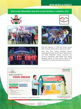 15 MTBiz
MTB NEWS & EVENTS
MTB Club organized “2nd
MTB Club Cricket Carnival
2019” at Ashulia, Dhaka 1349 on February 8-9, 2019.
Tarek Reaz Khan, Deputy Managing Director
inaugurated the Cricket Carnival. Teams "Square Sixers"
and "WBD PANGKHAS" became champions and
runner-up respectively. Syed Raﬁqul Haq, Deputy
Managing Director & Chief Business Oﬃcer, MTB
handed over the trophies among the winning teams.
MTB CLUB ORGANIZES 2ND MTB CLUB FOOTBALL CARNIVAL 2019
 