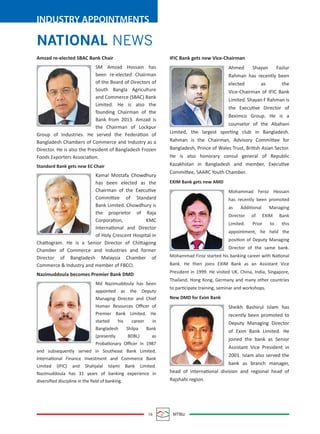 16 MTBiz
INDUSTRY APPOINTMENTS
NATIONAL NEWS
IFIC Bank gets new Vice-Chairman
Ahmed Shayan Fazlur
Rahman has recently been
elected as the
Vice-Chairman of IFIC Bank
Limited. Shayan F Rahman is
the Executive Director of
Beximco Group. He is a
counselor of the Abahani
Limited, the largest sporting club in Bangladesh.
Rahman is the Chairman, Advisory Committee for
Bangladesh, Prince of Wales Trust, British Asian Sector.
He is also honorary consul general of Republic
Kazakhstan in Bangladesh and member, Executive
Committee, SAARC Youth Chamber.
EXIM Bank gets new AMD
Mohammad Feroz Hossain
has recently been promoted
as Additional Managing
Director of EXIM Bank
Limited. Prior to this
appointment, he held the
position of Deputy Managing
Director of the same bank.
Mohammad Firoz started his banking career with National
Bank. He then joins EXIM Bank as an Assistant Vice
President in 1999. He visited UK, China, India, Singapore,
Thailand, Hong Kong, Germany and many other countries
to participate training, seminar and workshops.
New DMD for Exim Bank
Sheikh Bashirul Islam has
recently been promoted to
Deputy Managing Director
of Exim Bank Limited. He
joined the bank as Senior
Assistant Vice President in
2001. Islam also served the
bank as branch manager,
head of international division and regional head of
Rajshahi region.
Amzad re-elected SBAC Bank Chair
SM Amzad Hossain has
been re-elected Chairman
of the Board of Directors of
South Bangla Agriculture
and Commerce (SBAC) Bank
Limited. He is also the
founding Chairman of the
Bank from 2013. Amzad is
the Chairman of Lockpur
Group of Industries. He served the Federation of
Bangladesh Chambers of Commerce and Industry as a
Director. He is also the President of Bangladesh Frozen
Foods Exporters Association.
Standard Bank gets new EC Chair
Kamal Mostafa Chowdhury
has been elected as the
Chairman of the Executive
Committee of Standard
Bank Limited. Chowdhury is
the proprietor of Raja
Corporation, KMC
International and Director
of Holy Crescent Hospital in
Chattogram. He is a Senior Director of Chittagong
Chamber of Commerce and Industries and former
Director of Bangladesh Malaysia Chamber of
Commerce & Industry and member of FBCCI.
Nazimuddoula becomes Premier Bank DMD
Md Nazimuddoula has been
appointed as the Deputy
Managing Director and Chief
Human Resources Oﬃcer of
Premier Bank Limited. He
started his career in
Bangladesh Shilpa Bank
(presently BDBL) as
Probationary Oﬃcer in 1987
and subsequently served in Southeast Bank Limited,
International Finance Investment and Commerce Bank
Limited (IFIC) and Shahjalal Islami Bank Limited.
Nazimuddoula has 31 years of banking experience in
diversiﬁed discipline in the ﬁeld of banking.
 