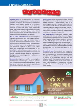 24 MTBiz
FINANCIAL GLOSSARY
All paper deal: An all paper deal is an acquisition
where a listed company acquires another company
(listed or private) and the shareholders of the target
company only receives shares in the acquiring
company as payment for their shares in the target
company. In some parts of the world, doing an All
Paper Deal instead of a deal that involves cash can be
beneﬁcial from a tax point of view. In the United
States, swapping shares in an All Paper Deal will not
trigger immediate capital gains tax liabilities.
Buy on rumor, sell on the fact: This is a saying that
highlights a commonly seen stock market behavior.
When positive rumors begin to circulate about a
company, this tend to increase the share price, but we
cannot trust this high price to remain for long because
when the actual facts are revealed, the stock market
will often react negatively to them – even if they
aren’t bad. In many cases, it is simply diﬃcult for the
actual facts – such as the launch of a new product – to
live up to the hype preceding the announcement. Of
course, if enough people believe in the axiom of
buying on rumor and selling on fact, it will become a
fulﬁlling prophecy.
Churning: Churning is the unjustiﬁed overtrading by a
stockbroker or fund manager. A broker or manager
that earns a commission whenever a trade is carried
out has an incentive to carry out as many trades as
possible, hence the risk of churning.
Binary Options: Binary options are a type of high risk
ﬁnancial instrument used to speculate on future
market movement. A binary option is tied to an
underlying asset such as a stock, an index, a currency
pair or a commodity. It is the market movements of
the underlying ﬁnancial asset that dictates whether a
binary option matures in the money or not. A binary
option has to possible outcomes. You lose your entire
investment or you make a large proﬁt.
Bed and breakfast: In the United Kingdom, “bread
and breakfast” is slang for selling shares one day and
buying them back the following day in order to realize
a gain or a loss. Before the anti-avoidance provisions
of the 1998 Budget came into force, Bed and
Breakfasting was commonly done for tax purposes – a
realized loss could be oﬀset against a gain realized in
the same tax year and vice versa, even for shares that
were sold and then purchased back again the very
next day.
Covered call fund: A covered call fund is a pooled
investment vehicle that combines stock investments
with the sale (issuing) of call options based on stocks
owned by the fund. If the owner of an option decides
to exercise it, the fund owns the stock that it is
obligated to sell. This means that the fund won’t be
forced to purchase stocks on the open market to
honor their obligations. A covered call fund will
typically outperform the underlying stock portfolio in
a bear market.
G O S S A R Y Y
Y
R
R
A
A
S S
O
O
L
L
G
 