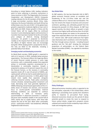 04 MTBiz
ARTICLE OF THE MONTH
According to United Nations (UN), leading indicators
point to some softening in economic momentum in
many countries in 2019. The Organization for Economic
Cooperation and Development (OECD) Composite
Leading Indicator for the 36 members of the OECD plus
6 large non-member countries (Brazil, China, India,
Indonesia, the Russian Federation and South Africa) has
drifted down since the end of 2017. At the global level,
growth is expected to moderate slightly to 3 per cent in
both 2019 and 2020. Slower growth in China and the
United States will be largely oﬀset by continued
recovery in some developing regions and economies in
transition that have been hardest hit by the commodity
price collapse of 2014-15. Among developed
economies, US growth is projected to decelerate
notably as the impulse from ﬁscal stimulus wanes and
the eﬀects of higher interest rates are increasingly
being felt. While steady growth is projected for the EU,
the risks are tilted to the downside, including a
potential fallout from Brexit.
Emerging market and developing economies
As World Bank narrates, EMDE growth is expected to
stall at 4.2 percent in 2019, markedly below previous
expectations. The forecast reﬂects the lingering eﬀects
of recent ﬁnancial market pressure in some large
economies, with a substantially weaker-than-expected
pickup in commodity exporters accompanied by a
deceleration in commodity importers. Growth is
projected to plateau at 4.6 percent toward the end of
the forecast horizon, as the recovery in commodity
exporters levels oﬀ. In over 35 percent of EMDEs, per
capita growth will be too low to avoid widening income
gaps with advanced economies. In 2018, global trade
slowed more rapidly than expected, alongside
softening industrial activity. Trade policy uncertainty
remains elevated, dampening global investment and
trade. Borrowing costs have generally tightened in
EMDEs following a broad-based appreciation of the U.S.
dollar, bouts of investor risk aversion, and increased
focus on country-speciﬁc vulnerabilities. External
ﬁnancing conditions are expected to continue
deteriorating in 2019, as monetary policy
accommodation in advanced economies is unwound.
Oil prices were markedly volatile in the second half of
2018, mainly due to supply factors, with sharp falls
toward the end of the year. Most other commodity
prices— particularly metals—also weakened, reﬂecting
heightened trade tensions.
Key Global Risks
As S&P explains, the top two downside risks to S&P’s
global economic forecast remain an escalation and
broadening of the U.S.-China trade war and the
collateral eﬀects of U.S. interest-rate normalization. The
top risk remains the impact on business and consumer
sentiment, spending, and, ultimately, growth from the
(temporarily paused) U.S.-China dispute. As S&P have
argued recently, the direct eﬀects on growth in both
countries from higher tariﬀs will be less than 1% of GDP.
The second key global risk relates to the potential for
larger-than-expected eﬀects from the normalization of
U.S. interest rates. S&P would underscore that higher
rates themselves don't constitute a risk to the baseline.
The Fed, through various channels - including forward
guidance and the "dot plot" showing the individual
projections of policymakers on the Federal Open
Market Committee (FOMC) - has signaled its intentions
to the market.
Policy Challenges
Advanced-economy monetary policy is expected to be
less stimulative, especially in the United States, where
tightening is proceeding more quickly than elsewhere
partly in response to pro-cyclical ﬁscal easing.
Advanced economies should use this period of above
potential growth to create the room to respond to
future cyclical shocks. Longer-term prospects remain
subdued and could be further eroded by major shifts in
trade and immigration policies.
Sources:
Global Economic Outlook 2019: Autumn Is Coming, December 11, 2018, S&P Global Ratings
Global Economic Prospects, January 2019, World Bank Group
World Economic Outlook Update, January 2019, International Monetary Fund
World Economic Situation and Prospects 2019, 2019, United Nations
US-China Trade War Eﬀects
Cumulative deviation from baseline GDP, 2010 US$ prices
0.0
(0.5)
(1.0)
(1.5)
(2.0) 2019 2021 202120192020
US
2020
China
Sources: S&P Global Economics, Oxford Economics.
Conﬁdence
Tarrifs
 