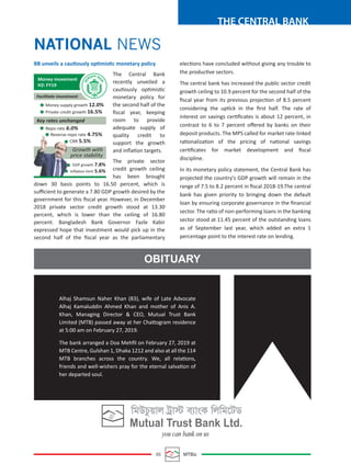 05 MTBiz
THE CENTRAL BANK
elections have concluded without giving any trouble to
the productive sectors.
The central bank has increased the public sector credit
growth ceiling to 10.9 percent for the second half of the
ﬁscal year from its previous projection of 8.5 percent
considering the uptick in the ﬁrst half. The rate of
interest on savings certiﬁcates is about 12 percent, in
contrast to 6 to 7 percent oﬀered by banks on their
deposit products. The MPS called for market rate-linked
rationalization of the pricing of national savings
certiﬁcates for market development and ﬁscal
discipline.
In its monetary policy statement, the Central Bank has
projected the country's GDP growth will remain in the
range of 7.5 to 8.2 percent in ﬁscal 2018-19.The central
bank has given priority to bringing down the default
loan by ensuring corporate governance in the ﬁnancial
sector. The ratio of non-performing loans in the banking
sector stood at 11.45 percent of the outstanding loans
as of September last year, which added an extra 1
percentage point to the interest rate on lending.
BB unveils a cautiously optimistic monetary policy
The Central Bank
recently unveiled a
cautiously optimistic
monetary policy for
the second half of the
ﬁscal year, keeping
room to provide
adequate supply of
quality credit to
support the growth
and inﬂation targets.
The private sector
credit growth ceiling
has been brought
down 30 basis points to 16.50 percent, which is
suﬃcient to generate a 7.80 GDP growth desired by the
government for this ﬁscal year. However, in December
2018 private sector credit growth stood at 13.30
percent, which is lower than the ceiling of 16.80
percent. Bangladesh Bank Governor Fazle Kabir
expressed hope that investment would pick up in the
second half of the ﬁscal year as the parliamentary
NATIONAL NEWS
OBITUARY
Alhaj Shamsun Naher Khan (83), wife of Late Advocate
Alhaj Kamaluddin Ahmed Khan and mother of Anis A.
Khan, Managing Director & CEO, Mutual Trust Bank
Limited (MTB) passed away at her Chattogram residence
at 5:00 am on February 27, 2019.
The bank arranged a Doa Mehﬁl on February 27, 2019 at
MTB Centre, Gulshan 1, Dhaka 1212 and also at all the 114
MTB branches across the country. We, all relations,
friends and well-wishers pray for the eternal salvation of
her departed soul.
Money supply growth 12.0%
Private credit growth 16.5%
Repo rate 6.0%
Reverse-repo rate 4.75%
CRR 5.5%
GDP growth 7.8%
Inﬂation limit 5.6%
Money movement
H2: FY19
Facilitate investment
Key rates unchanged
Growth with
price stability
 