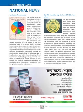 06 MTBiz
THE CENTRAL BANK
BB, SME Foundation sign deal on BDT 500m loan
scheme
The SME Foundation
with support from
Bangladesh Bank
(BB) will provide the
small and medium
enterprises (SMEs)
with low-cost loans
through diﬀerent
ﬁnancial institutions. In this regard, the central bank
will provide the Foundation BDT 500 million for the
special credit scheme. To this eﬀect, the BB and the
SME Foundation signed an agreement at the BB
headquarters in the city. Under the agreement, the
Foundation will distribute the loans through diﬀerent
ﬁnancial institutions, including Mututal Trust Bank
Limited (MTB), BRAC Bank, Bank Asia and Midas
Financing Limited. The Managing Directors and other
top oﬃcials from all the involving agencies also were
present at the agreement signing ceremony. The credit
fund will be made available for entrepreneurs of
various categories across the country to enhance their
respective businesses. Women entrepreneurs will also
be considered under the credit scheme.
Construction ﬁnancing soars
The banking sector has
bumped up its lending
to the construction
sector on the back of the
government's mega
project implementation
spree. As of September
last year, credit ﬂow to
the construction sector
stood at BDT 80,000
crore, up 20.24 percent
from a year earlier,
according to data from
the central bank. The
segment accounted for 9.44 percent of the total
outstanding loans in the private sector. The mega
infrastructure projects now under implementation are:
Padma bridge, Rooppur nuclear power plant, Payra deep
seaport, Dhaka-Chattogram elevated expressway, Dhaka
metro rail, and Karnaphuli River Tunnel. Banks too are
keen on lending to the sector as the default loan ratio is
low, Chowdhury said, adding that credit is being oﬀered
to contractors who have bagged the government's work
orders for infrastructure projects. Lenders are also
enjoying 10 to 13 percent interest from their loans to the
construction sector in contrast to 8 to 10 percent from
the agriculture and other major sectors.
NATIONAL NEWS
15.1
19
20.2
17.3
8.3 12.6
7.5
Construction
Industy
Trade
Agriculture
Consumer
Institutional Ioan
Others
CREDIT GROWTH IN MAJOR
AREAS OF PRIVATE SECTOR
Growth in %
SOURCE: BB
 