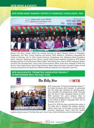 10 MTBiz
MTB NEWS & EVENTS
MTB OPENS AGENT BANKING CENTRE AT CHANDGAZI, CHAGOLNAIYA, FENI
MTB INAUGURATES “PROMOTING KNOWLEDGE SEASON 7”
IN PARTNERSHIP WITH THE DAILY STAR
Mutual Trust Bank Limited (MTB) has recently launched an Agent Banking Centre at Chandgazi,
Chagolnaiya, Feni 3910. Former Chairman and Director, MTB, Rashed A. Chowdhury inaugurated the
Centre on Saturday, July 14, 2018. Upazila Chairman, Chagolnaiya, Feni, Mezbahul Haider Chowdhury
Sohel, Chairman, Mahamaya Union Council, Goreeb Shah Hossain Badshah Chowdhury, MTB Deputy
Managing Director & Chief Business Officer (CBO), Syed Rafiqul Haq, Head of MTB Chattogram division
branches, Md. Khurshed Alam, Group Chief Communications Officer, Azam Khan, Manager of MTB Feni
Branch, Giash Uddin Ahmed, Head of Agent Banking, Madan Mahan Karmoker, local elite, leaders of local
business associations and people from different strata also attended the inauguration ceremony.
MTB inaugurates “Promoting Knowledge Season 7”
for Dhaka University (DU) students, in partnership
with The Daily Star. Professor Dr. Akhtaruzzaman,
Vice Chancellor, DU, Mahfuz Anam, Editor, The Daily
Star and Anis A. Khan, Managing Director & CEO,
MTB launched this year's program titled as
“Promoting Knowledge Season 7”, at the auditorium
of the Institute of Modern Languages (IML), DU on
Tuesday, July 03, 2018.
Since 2012, MTB has been providing free copies of
The Daily Star to selected DU resident students,
chosen every year on the basis of merit and their
economic background. Some 1,000 DU resident
students will get a copy of The Daily Star each, free of cost, at their dormitories over the next one year.
 