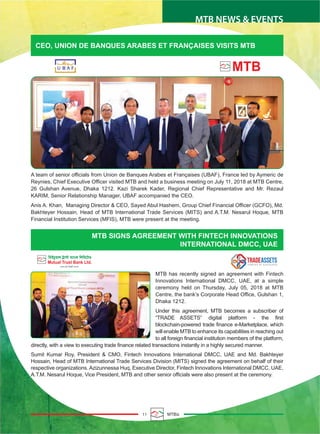 MTB NEWS & EVENTS
11 MTBiz
CEO, UNION DE BANQUES ARABES ET FRANÇAISES VISITS MTB
MTB SIGNS AGREEMENT WITH FINTECH INNOVATIONS
INTERNATIONAL DMCC, UAE
MTB has recently signed an agreement with Fintech
Innovations International DMCC, UAE, at a simple
ceremony held on Thursday, July 05, 2018 at MTB
Centre, the bank’s Corporate Head Office, Gulshan 1,
Dhaka 1212.
Under this agreement, MTB becomes a subscriber of
“TRADE ASSETS” digital platform - the first
blockchain-powered trade finance e-Marketplace, which
will enable MTB to enhance its capabilities in reaching out
to all foreign financial institution members of the platform,
directly, with a view to executing trade finance related transactions instantly in a highly secured manner.
Sumit Kumar Roy, President & CMO, Fintech Innovations International DMCC, UAE and Md. Bakhteyer
Hossain, Head of MTB International Trade Services Division (MITS) signed the agreement on behalf of their
respective organizations. Azizunnessa Huq, Executive Director, Fintech Innovations International DMCC, UAE,
A.T.M. Nesarul Hoque, Vice President, MTB and other senior officials were also present at the ceremony.
A team of senior officials from Union de Banques Arabes et Françaises (UBAF), France led by Aymeric de
Reynies, Chief Executive Officer visited MTB and held a business meeting on July 11, 2018 at MTB Centre,
26 Gulshan Avenue, Dhaka 1212. Kazi Sharek Kader, Regional Chief Representative and Mr. Rezaul
KARIM, Senior Relationship Manager, UBAF accompanied the CEO.
Anis A. Khan, Managing Director & CEO, Sayed Abul Hashem, Group Chief Financial Officer (GCFO), Md.
Bakhteyer Hossain, Head of MTB International Trade Services (MITS) and A.T.M. Nesarul Hoque, MTB
Financial Institution Services (MFIS), MTB were present at the meeting.
 