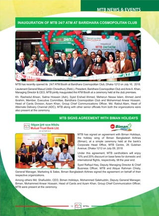 13 MTBiz
MTB NEWS & EVENTS
INAUGURATION OF MTB 24/7 ATM AT BARIDHARA COSMOPOLITAN CLUB
MTB SIGNS AGREEMENT WITH BIMAN HOLIDAYS
MTB has recently opened its 24/7 ATM Booth at Baridhara Cosmopolitan Club, Dhaka 1212 on July 16, 2018.
Lieutenant General Masud Uddin Chowdhury (Retd.), President, Baridhara Cosmopolitan Club andAnisA. Khan,
Managing Director & CEO, MTB jointly inaugurated the ATM Booth at a ceremony held at the club premises.
Kh. Rashedul Ahsan, Salma Hossain (Ash), Syed Ershad Ahmed, Meherun Nessa Islam, Ahmed Jamil
Ibrahim, Member, Executive Committee, Baridhara Cosmopolitan Club and Mohammad Anwar Hossain,
Head of Cards Division, Azam Khan, Group Chief Communications Officer, Md. Rabiul Alam, Head of
Alternate Delivery Channel (ADC), MTB along with other senior officials from both the organizations were
also present at the ceremony.
MTB has signed an agreement with Biman Holidays,
the holiday wing of Biman Bangladesh Airlines
(Biman), at a simple ceremony held at the bank’s
Corporate Head Office, MTB Centre, 26 Gulshan
Avenue, Dhaka 1212 on July 09, 2018.
Under this agreement, MTB cardholders will enjoy
10% and 20% discount on base fares for domestic and
international flights, respectively, till the year end.
Syed Rafiqul Haq, Deputy Managing Director & Chief
Business Officer, MTB and Atique Rahman Chisty,
General Manager, Marketing & Sales, Biman Bangladesh Airlines signed the agreement on behalf of their
respective organizations.
Among others Md. Shafiuddin, CEO, Biman Holidays, Mohammed Salahuddin, Deputy General Manager,
Biman, Mohammed Anwar Hossain, Head of Cards and Azam Khan, Group Chief Communication Officer,
MTB were present at the ceremony.
 