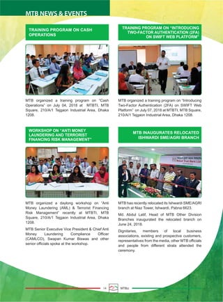 14 MTBiz
MTB NEWS & EVENTS
TRAINING PROGRAM ON CASH
OPERATIONS
TRAINING PROGRAM ON “INTRODUCING
TWO-FACTOR AUTHENTICATION (2FA)
ON SWIFT WEB PLATFORM”
MTB organized a training program on “Cash
Operations” on July 04, 2018 at MTBTI, MTB
Square, 210/A/1 Tejgaon Industrial Area, Dhaka
1208.
MTB organized a training program on “Introducing
Two-Factor Authentication (2FA) on SWIFT Web
Platform” on July 07, 2018 at MTBTI, MTB Square,
210/A/1 Tejgaon Industrial Area, Dhaka 1208.
MTB INAUGURATES RELOCATED
ISHWARDI SME/AGRI BRANCH
WORKSHOP ON “ANTI MONEY
LAUNDERING AND TERRORIST
FINANCING RISK MANAGEMENT”
MTB organized a daylong workshop on “Anti
Money Laundering (AML) & Terrorist Financing
Risk Management” recently at MTBTI, MTB
Square, 210/A/1 Tejgaon Industrial Area, Dhaka
1208.
MTB Senior Executive Vice President & Chief Anti
Money Laundering Compliance Officer
(CAMLCO), Swapan Kumar Biswas and other
senior officials spoke at the workshop.
MTB has recently relocated its Ishwardi SME/AGRI
branch at Niaz Tower, Ishwardi, Pabna 6623.
Md. Abdul Latif, Head of MTB Other Division
Branches inaugurated the relocated branch on
June 24, 2018.
Dignitaries, members of local business
associations, existing and prospective customers,
representatives from the media, other MTB officials
and people from different strata attended the
ceremony.
 