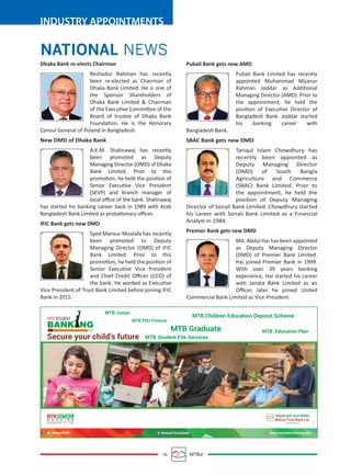 16 MTBiz
INDUSTRY APPOINTMENTS
NATIONAL NEWS
Pubali Bank gets new AMD
Pubali Bank Limited has recently
appointed Muhammad Mijanur
Rahman Joddar as Additional
Managing Director (AMD). Prior to
the appointment, he held the
position of Executive Director of
Bangladesh Bank. Joddar started
his banking career with
Bangladesh Bank.
SBAC Bank gets new DMD
Tariqul Islam Chowdhury has
recently been appointed as
Deputy Managing Director
(DMD) of South Bangla
Agriculture and Commerce
(SBAC) Bank Limited. Prior to
the appointment, he held the
position of Deputy Managing
Director of Sonali Bank Limited. Chowdhury started
his career with Sonali Bank Limited as a Financial
Analyst in 1984.
Premier Bank gets new DMD
Md. Abdul Hai has been appointed
as Deputy Managing Director
(DMD) of Premier Bank Limited.
Hai joined Premier Bank in 1999.
With over 39 years banking
experience, Hai started his career
with Janata Bank Limited as an
Oﬃcer, later he joined United
Commercial Bank Limited as Vice President.
Dhaka Bank re-elects Chairman
Reshadur Rahman has recently
been re-elected as Chairman of
Dhaka Bank Limited. He is one of
the Sponsor Shareholders of
Dhaka Bank Limited & Chairman
of the Executive Committee of the
Board of trustee of Dhaka Bank
Foundation. He is the Honorary
Consul General of Poland in Bangladesh.
New DMD of Dhaka Bank
A.K.M. Shahnawaj has recently
been promoted as Deputy
Managing Director (DMD) of Dhaka
Bank Limited. Prior to this
promotion, he held the position of
Senior Executive Vice President
(SEVP) and branch manager of
local oﬃce of the bank. Shahnawaj
has started his banking career back in 1989 with Arab
Bangladesh Bank Limited as probationary oﬃcer.
IFIC Bank gets new DMD
Syed Mansur Mustafa has recently
been promoted to Deputy
Managing Director (DMD) of IFIC
Bank Limited. Prior to this
promotion, he held the position of
Senior Executive Vice President
and Chief Credit Oﬃcer (CCO) of
the bank. He worked as Executive
Vice President of Trust Bank Limited before joining IFIC
Bank in 2015.
 