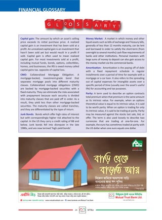 24 MTBiz
FINANCIAL GLOSSARY
Capital gain: The amount by which an asset's selling
price exceeds its initial purchase price. A realized
capital gain is an investment that has been sold at a
proﬁt. An unrealized capital gain is an investment that
hasn't been sold yet but would result in a proﬁt if
sold. Capital gain is often used to mean realized
capital gain. For most investments sold at a proﬁt,
including mutual funds, bonds, options, collectibles,
homes, and businesses, the IRS is owed money called
capital gains tax. opposite of capital loss.
CMO: Collateralized Mortgage Obligation. A
mortgage-backed, investment-grade bond that
separates mortgage pools into diﬀerent maturity
classes. Collateralized mortgage obligations (CMO)
are backed by mortgage-backed securities with a
ﬁxed maturity. They can eliminate the risks associated
with prepayment because each security is divided
into maturity classes that are paid oﬀ in order. As a
result, they yield less than other mortgage-backed
securities. The maturity classes are called tranches,
and they are diﬀerentiated by the type of return.
Junk Bonds: Bonds which oﬀer high rates of interest
but with correspondingly higher risk attached to the
capital. In the US they carry a credit rating of BB and
below. Junk bonds fell into disrepute in the late
1980s, and are now termed ‘high yield bonds’.
Money Market: A market in which money and other
liquid assets such as bills of exchange and Treasury bills,
generally of less than 12 months maturity, can be lent
and borrowed in order to satisfy the short-term (from
overnight to several months) cash ﬂow requirements of
banks and other institutions. Personal investors with
large sums of money to deposit can also gain access to
the money market via the commercial banks.
Amortization: Amortization is the paying oﬀ of debt
with a ﬁxed repayment schedule in regular
installments over a period of time for example with a
mortgage or a car loan. It also refers to the spreading
out of capital expenses for intangible assets over a
speciﬁc period of time (usually over the asset's useful
life) for accounting and tax purposes.
Parity: A term used to describe an option contracts
total premium when that premium is the same amount
as its intrinsic value. For example, when an options
theoretical value is equal to its intrinsic value, it is said
to be worth parity. When an option is trading for only
its intrinsic value, it is said to be trading at parity. Parity
may be measured against the stocks last sale, bid, or
oﬀer. The term is also used loosely to describe two
currencies that are trading at one-for-one. For
example, the euro has sometimes traded at parity with
the US dollar when one euro equals one dollar.
G O S S A R Y Y
Y
R
R
A
A
S S
O
O
L
L
G
 