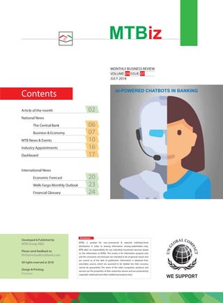 Contents
MONTHLY BUSINESS REVIEW
VOLUME: 09 ISSUE: 07
JULY 2018
MTBiz
Disclaimer:
MTBiz is printed for non-commercial & selected individual-level
distribution in order to sharing information among stakeholders only.
MTB takes no responsibility for any individual investment decision based
on the information at MTBiz. This review is for information purpose only
and the comments and forecasts are intended to be of general nature and
are current as of the date of publication. Information is obtained from
secondary sources which are assumed to be reliable but their accuracy
cannot be guaranteed. The name of the other companies, products and
services are the properties of their respective owners and are protected by
copyright, trademark and other intellectual property laws.
Developed & Published by
MTB Group R&D
Please send feedback to:
RnD@mutualtrustbank.com
All rights reserved @ 2018
Design & Printing:
Preview
Article of the month 02
National News
The Central Bank 06
Business & Economy 07
MTB News & Events 10
Industry Appointments 16
Dashboard 17
International News
Economic Forecast 20
Wells Fargo Monthly Outlook 23
Financial Glossary 24
AI-POWERED CHATBOTS IN BANKING
 