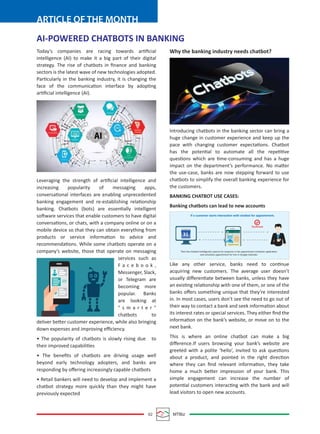 02 MTBiz
ARTICLE OF THE MONTH
AI-POWERED CHATBOTS IN BANKING
Today’s companies are racing towards artiﬁcial
intelligence (AI) to make it a big part of their digital
strategy. The rise of chatbots in ﬁnance and banking
sectors is the latest wave of new technologies adopted.
Particularly in the banking industry, it is changing the
face of the communication interface by adopting
artiﬁcial intelligence (AI).
Leveraging the strength of artiﬁcial intelligence and
increasing popularity of messaging apps,
conversational interfaces are enabling unprecedented
banking engagement and re-establishing relationship
banking. Chatbots (bots) are essentially intelligent
software services that enable customers to have digital
conversations, or chats, with a company online or on a
mobile device so that they can obtain everything from
products or service information to advice and
recommendations. While some chatbots operate on a
company’s website, those that operate on messaging
services such as
F a c e b o o k ,
Messenger, Slack,
or Telegram are
becoming more
popular. Banks
are looking at
" s m a r t e r "
chatbots to
deliver better customer experience, while also bringing
down expenses and improving eﬃciency.
• The popularity of chatbots is slowly rising due to
their improved capabilities
• The beneﬁts of chatbots are driving usage well
beyond early technology adopters, and banks are
responding by oﬀering increasingly capable chatbots
• Retail bankers will need to develop and implement a
chatbot strategy more quickly than they might have
previously expected
Why the banking industry needs chatbot?
Introducing chatbots in the banking sector can bring a
huge change in customer experience and keep up the
pace with changing customer expectations. Chatbot
has the potential to automate all the repetitive
questions which are time-consuming and has a huge
impact on the department’s performance. No matter
the use-case, banks are now stepping forward to use
chatbots to simplify the overall banking experience for
the customers.
BANKING CHATBOT USE CASES:
Banking chatbots can lead to new accounts
Like any other service, banks need to continue
acquiring new customers. The average user doesn’t
usually diﬀerentiate between banks, unless they have
an existing relationship with one of them, or one of the
banks oﬀers something unique that they’re interested
in. In most cases, users don’t see the need to go out of
their way to contact a bank and seek information about
its interest rates or special services. They either ﬁnd the
information on the bank’s website, or move on to the
next bank.
This is where an online chatbot can make a big
diﬀerence.If users browsing your bank’s website are
greeted with a polite ‘hello’, invited to ask questions
about a product, and pointed in the right direction
where they can ﬁnd relevant information, they take
home a much better impression of your bank. This
simple engagement can increase the number of
potential customers interacting with the bank and will
lead visitors to open new accounts.
31
If a customer starts interaction with chatbot for appointment.
Then the Chatbot Intelligently capture his response in the appointment scheduler application
and schedules appointment for him in Google Calendar.
Conﬁrmed
sam
Appointment
B2B
 