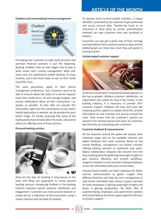 03 MTBiz
ARTICLE OF THE MONTH
To execute these account-related activities, a unique
identiﬁer is provided by the customer to get authorized
and access account data. Transferring funds to an
inter-bank or third party by certain authentication
methods can save customers time and workload to
bankers.
Customers can also get a quick view of their earnings
and expenditure from customers previous data and the
plotted graph can show how much they will spend in
coming months.
Uninterrupted customer support
Customers served with a most personalized approach is
the key to growth. Without customer satisfaction, no
organization can sustain for long in the market. In the
banking industry, it is necessary to provide 24×7
customer support. Chatbots will help with tasks like
resolving queries, options to update client KYC, provide
information on new schemes and services around the
clock. They ensure that the customer’s queries are
solved in the shortest period and never let customers
feel that they are interacting with a machine.
Customer feedback & measurements
All the branches around the globe will analyze their
individual usage rate on the available schemes and
obtain feedback from each customer. Based on the
overall feedback, management can further consider
reﬁning existing schemes or implement new plans.
Digital collaboration networks like intranet form the
basic building block for gathering meaningful insights to
gain business eﬃciency and smooth workﬂows.
Imagine a chatbot on such intranets helping employees
access the information with just a conversation.
Intranet-based chatbot can help employees for better
internal communication to gather insights from
diﬀerent branches and help the core management to
take further innovative steps. Hence, it gives a win-win
for both employees in gaining meaningful insights and
banks in gaining productivity. “By 2022, 40% of
customer-facing employees and government workers
will consult daily an AI virtual support agent for decision
or process support.”
Chatbots and conversational money management
Prompting new customers to open bank accounts and
purchase ﬁnancial products is just the beginning.
Banking chatbots have an even bigger role to play in
what comes next—money management. More and
more users are switching to mobile banking. It’s easy,
intuitive, and it lets them keep an eye on their funds
round the clock.
The same parameters apply to their money
management preferences. Your customers want to be
able to enquire about the status of a service request,
know their credit score, set and manage budgets, and
receive notiﬁcations about all their transactions—as
quickly as possible. AI bots that can provide this
information, right from the convenience of your bank’s
mobile application or website, can do wonders for your
bank’s image. It’s hardly surprising that some of the
leading banks have already taken this route, and several
others are oﬀering some of these services.
Personal banking services
Gone are the days of standing in long queues at the
bank and ﬁlling out paperwork to access general
banking services. Introducing chatbots in the banking
industry improves overall customer satisfaction and
engagement. Customers can check account balance or
simply ask for a statement of the transactions using a
simple interface with the help of chatbots.
Chatbot
Would you ll?
+
 