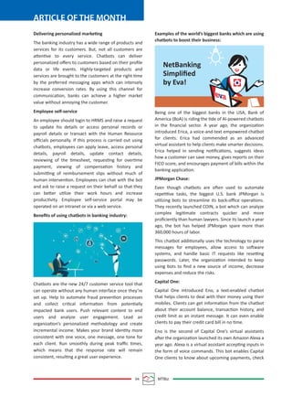 04 MTBiz
ARTICLE OF THE MONTH
Delivering personalized marketing
The banking industry has a wide range of products and
services for its customers. But, not all customers are
attentive to every service. Chatbots can deliver
personalized oﬀers to customers based on their proﬁle
data or life events. Highly-targeted products and
services are brought to the customers at the right time
by the preferred messaging apps which can intensely
increase conversion rates. By using this channel for
communication, banks can achieve a higher market
value without annoying the customer.
Employee self-service
An employee should login to HRMS and raise a request
to update his details or access personal records or
payroll details or transact with the Human Resource
oﬃcials personally. If this process is carried out using
chatbots, employees can apply leave, access personal
details, payroll details, update contact details,
reviewing of the timesheet, requesting for overtime
payment, viewing of compensation history and
submitting of reimbursement slips without much of
human intervention. Employees can chat with the bot
and ask to raise a request on their behalf so that they
can better utilize their work hours and increase
productivity. Employee self-service portal may be
operated on an intranet or via a web service.
Beneﬁts of using chatbots in banking industry:
Chatbots are the new 24/7 customer service tool that
can operate without any human interface once they’re
set up. Help to automate fraud prevention processes
and collect critical information from potentially
impacted bank users. Push relevant content to end
users and analyze user engagement. Lead an
organization’s personalized methodology and create
incremental income. Makes your brand identity more
consistent with one voice, one message, one tone for
each client. Run smoothly during peak traﬃc times,
which means that the response rate will remain
consistent, resulting a great user experience.
Examples of the world’s biggest banks which are using
chatbots to boost their business:
Being one of the biggest banks in the USA, Bank of
America (BoA) is riding the tide of AI-powered chatbots
in the ﬁnancial sector. A year ago, the organization
introduced Erica, a voice-and-text empowered chatbot
for clients. Erica had commended as an advanced
virtual assistant to help clients make smarter decisions.
Erica helped in sending notiﬁcations, suggests ideas
how a customer can save money, gives reports on their
FICO score, and encourages payment of bills within the
banking application.
JPMorgan Chase:
Even though chatbots are often used to automate
repetitive tasks, the biggest U.S. bank JPMorgan is
utilizing bots to streamline its back-oﬃce operations.
They recently launched COIN, a bot which can analyze
complex legitimate contracts quicker and more
proﬁciently than human lawyers. Since its launch a year
ago, the bot has helped JPMorgan spare more than
360,000 hours of labor.
This chatbot additionally uses the technology to parse
messages for employees, allow access to software
systems, and handle basic IT requests like resetting
passwords. Later, the organization intended to keep
using bots to ﬁnd a new source of income, decrease
expenses and reduce the risks.
Capital One:
Capital One introduced Eno, a text-enabled chatbot
that helps clients to deal with their money using their
mobiles. Clients can get information from the chatbot
about their account balance, transaction history, and
credit limit as an instant message. It can even enable
clients to pay their credit card bill in no time.
Eno is the second of Capital One’s virtual assistants
after the organization launched its own Amazon Alexa a
year ago. Alexa is a virtual assistant accepting inputs in
the form of voice commands. This bot enables Capital
One clients to know about upcoming payments, check
NetBanking
Simpliﬁed
by Eva!
 