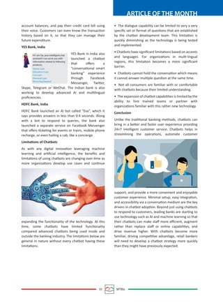 05 MTBiz
ARTICLE OF THE MONTH
account balances, and pay their credit card bill using
their voice. Customers can even know the transaction
history based on it, so that they can manage their
future expenditure.
YES Bank, India
YES Bank in India also
launched a chatbot
that oﬀers a
“conversational smart
banking” experience
through Facebook
Messenger, Twitter,
Skype, Telegram or WeChat. The Indian bank is also
working to develop advanced AI and multilingual
proﬁciencies.
HDFC Bank, India
HDFC Bank launched an AI bot called “Eva”, which it
says provides answers in less than 0.4 seconds. Along
with a bot to respond to queries, the bank also
launched a separate service on Facebook Messenger
that oﬀers ticketing for events or trains, mobile phone
recharge, or even hailing a cab, like a concierge.
Limitations of Chatbots
As with any digital innovation leveraging machine
learning and artiﬁcial intelligence, the beneﬁts and
limitations of using chatbots are changing over time as
more organizations develop use cases and continue
expanding the functionality of the technology. At this
time, some chatbots have limited functionality
compared advanced chatbots being used inside and
outside the banking industry. The limitations below are
general in nature without every chatbot having these
limitations.
• The dialogue capability can be limited to very a very
speciﬁc set or format of questions that are established
by the chatbot development team. This limitation is
quickly diminishing as the technology is being tested
and implemented.
• Chatbots have signiﬁcant limitations based on accents
and languages. For organizations in multi-lingual
regions, this limitation becomes a more signiﬁcant
barrier.
• Chatbots cannot hold the conversation which means
it cannot answer multiple question at the same time.
• Not all consumers are familiar with or comfortable
with chatbots because their limited understanding.
• The expansion of chatbot capabilities is limited by the
ability to hire trained teams or partner with
organizations familiar with this rather new technology.
Conclusion
Unlike the traditional banking methods, chatbots can
bring in a better and faster user experience providing
24×7 intelligent customer service. Chatbots helps in
streamlining the operations, automate customer
support, and provide a more convenient and enjoyable
customer experience. Minimal setup, easy integration,
and accessibility via a conversation medium are the key
drivers in chatbot adoption. Beyond just using chatbots
to respond to customers, leading banks are starting to
use technology such as AI and machine learning so that
their chatbots can make staﬀ more eﬃcient, augment
rather than replace staﬀ or online capabilities, and
drive revenue higher. With chatbots become more
familiar, driving competitive advantage, retail bankers
will need to develop a chatbot strategy more quickly
than they might have previously expected.
Hi I am Sia, your intelligent chat
assistant! I can serve you with
information related to following
products.
Home Loan
Education Loan
Car Loan
Personal Loan
Recurring Deposit
 