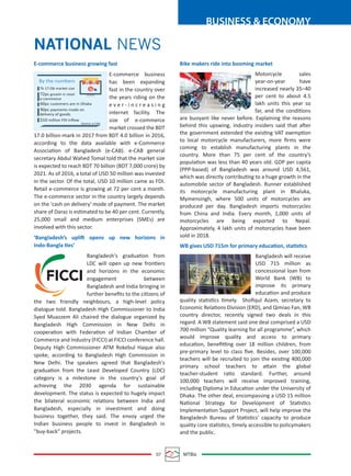 07 MTBiz
BUSINESS & ECONOMY
NATIONAL NEWS
E-commerce business growing fast
E-commerce business
has been expanding
fast in the country over
the years riding on the
e v e r - i n c r e a s i n g
internet facility. The
size of e-commerce
market crossed the BDT
17.0 billion-mark in 2017 from BDT 4.0 billion in 2016,
according to the data available with e-Commerce
Association of Bangladesh (e-CAB). e-CAB general
secretary Abdul Wahed Tomal told that the market size
is expected to reach BDT 70 billion (BDT 7,000 crore) by
2021. As of 2016, a total of USD 50 million was invested
in the sector. Of the total, USD 10 million came as FDI.
Retail e-commerce is growing at 72 per cent a month.
The e-commerce sector in the country largely depends
on the 'cash on delivery' mode of payment. The market
share of Daraz is estimated to be 40 per cent. Currently,
25,000 small and medium enterprises (SMEs) are
involved with this sector.
‘Bangladesh’s uplift opens up new horizons in
Indo-Bangla ties’
Bangladesh's graduation from
LDC will open up new frontiers
and horizons in the economic
engagement between
Bangladesh and India bringing in
further beneﬁts to the citizens of
the two friendly neighbours, a high-level policy
dialogue told. Bangladesh High Commissioner to India
Syed Muazzem Ali chaired the dialogue organized by
Bangladesh High Commission in New Delhi in
cooperation with Federation of Indian Chamber of
Commerce and Industry (FICCI) at FICCI conference hall.
Deputy High Commissioner ATM Rokebul Haque also
spoke, according to Bangladesh High Commission in
New Delhi. The speakers agreed that Bangladesh's
graduation from the Least Developed Country (LDC)
category is a milestone in the country's goal of
achieving the 2030 agenda for sustainable
development. The status is expected to hugely impact
the bilateral economic relations between India and
Bangladesh, especially in investment and doing
business together, they said. The envoy urged the
Indian business people to invest in Bangladesh in
"buy-back" projects.
Bike makers ride into booming market
Motorcycle sales
year-on-year have
increased nearly 35–40
per cent to about 4.5
lakh units this year so
far, and the conditions
are buoyant like never before. Explaining the reasons
behind this upswing, industry insiders said that after
the government extended the existing VAT exemption
to local motorcycle manufacturers, more ﬁrms were
coming to establish manufacturing plants in the
country. More than 75 per cent of the country’s
population was less than 40 years old. GDP per capita
(PPP-based) of Bangladesh was around USD 4,561,
which was directly contributing to a huge growth in the
automobile sector of Bangladesh. Runner established
its motorcycle manufacturing plant in Bhaluka,
Mymensingh, where 500 units of motorcycles are
produced per day. Bangladesh imports motorcycles
from China and India. Every month, 1,000 units of
motorcycles are being exported to Nepal.
Approximately, 4 lakh units of motorcycles have been
sold in 2018.
WB gives USD 715m for primary education, statistics
Bangladesh will receive
USD 715 million as
concessional loan from
World Bank (WB) to
improve its primary
education and produce
quality statistics timely. Shoﬁqul Azam, secretary to
Economic Relations Division (ERD), and Qimiao Fan, WB
country director, recently signed two deals in this
regard. A WB statement said one deal comprised a USD
700 million “Quality learning for all programme”, which
would improve quality and access to primary
education, beneﬁtting over 18 million children, from
pre-primary level to class ﬁve. Besides, over 100,000
teachers will be recruited to join the existing 400,000
primary school teachers to attain the global
teacher-student ratio standard. Further, around
100,000 teachers will receive improved training,
including Diploma in Education under the University of
Dhaka. The other deal, encompassing a USD 15 million
National Strategy for Development of Statistics
Implementation Support Project, will help improve the
Bangladesh Bureau of Statistics' capacity to produce
quality core statistics, timely accessible to policymakers
and the public.
By the numbers
Tk 17.Ob market size
72pc growth in retail
60pc customers are in Dhaka
$10 million FDI inﬂow
90pc payments made on
delivery of goods
Source: e-CAB
e-commerce
 