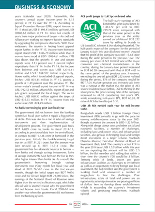 years (calendar year 2020). Meanwhile, the
country’s annual export income grew by 3.35
percent in FY 15 over the FY 14. According to
Export Promotion Bureau (EPB), export income in
FY 15 stood at USD 31198.45 million, up from USD
30186.62 million in FY 14. Since last couple of
years, two major platforms of buyers – Accord and
Alliance-are working to improve factory standards
by upgrading the compliance standards. With these
endeavors, the country is hoping boost apparel
export further. In the FY 15, income from Knitwear
export stood USD 12426.79 million while that of
woven items stood at USD 13064.61 million. EPB
data shows that the growths in knit and woven
exports were 3.13 percent and 5 percent higher
respectively than FY 14. In the FY 14, the income
from knitwear and woven was USD 12049.81
million and USD 12442.07 million respectively.
Home textile, which is excluded of apparel exports,
fetched USD 804.34 million in FY 15, posting a
growth of 1.49 percent over the previous FY. The
minor sector’s annual export income in FY 14 was
USD 792.53 million. Meanwhile, export of jute and
jute goods surpassed the fiscal target. The sector
fetched USD 868.53 million against the target of
USD 835.35 million. In FY 14, income from this
sector was USD 824.49 million.
No bank borrowing by govt last fiscal year
The government did not borrow from the banking
system last fiscal year; rather it repaid a big portion
of debts. This was due to a rise in sales of savings
instruments and slow implementation of
development projects. The government paid back
BDT 6,869 crore to banks in fiscal 2014-15,
according to provisional data from the central bank,
in contrast to BDT 6,428 crore it borrowed in the
previous year. Initially the bank-borrowing target
was set at BDT 31,221 crore, but the amount was
later revised up to BDT 31,714 crore. The
government has two domestic sources to borrow --
from banks and through savings instruments. Sales
of savings instruments have been on the rise as they
offer higher interest than banks do. As a result, the
government's borrowing through savings
instruments rose every month last fiscal year and
stood at BDT 26,562 crore in the first eleven
months, though the initial target was BDT 9,056
crore and the revised target BDT 21,000 crore. The
earnings of the National Board of Revenue were
higher than the revised collection target, which the
official said is another reason why the government
did not borrow from banks. Fiscal 2009-10 was
another year when the government did not borrow
from the banking system.
ACI profit jumps by 1,415pc on brand sales
The half-yearly earnings of ACI
Limited this year skyrocketed by
1,414.72 per cent to BDT
239.78 crore compared with
that of the same period in the
previous year as the entity
earned an additional BDT 252
crore by selling its brands to
US-based S.C Johnson & Son during the period. The
half-yearly report of the company for the period of
January to July this year disclosed recenly showed
that the profit of the company was BDT 15.83 crore
during the same period in the previous year. The
earning per share of ACI Limited, one of the major
consumer and chemical manufacturers in the
country, during the January-June period increased
to BDT 60.28 compared with that of BDT 4.01 in
the same period of the previous year. However,
excluding the one-off gain (BDT 252 crore) realised
during the period, EPS of the company would be
BDT 7.04. Market operators and investors said there
was a rumour at the market that the price of ACI
shares would increase further. Due to the rise in the
share prices, the price earning ratio of the company
increased to 44.38 considering last year’s EPS,
while considering half-yearly EPS, BDT 60.28, PE
ratio of ACI declined to just 5.30.
USD 3b FDI needed each year for mid-income
status
Bangladesh needs USD 3 billion Foreign Direct
Investment (FDI) annually to go with the pace for
earning middle-income status by the year 2021
though at present the amount is USD 1.52 billion.
Along with cheap labour costs and other social and
economic facilities, a number of challenges,
including land and power crisis and infrastructural
facilities, also prevail in bringing local and foreign
direct investment in a larger volume. Nabhash
Chandra Mandal, Executive Member of Board of
Investment (BoI), told. The country’s actual FDI in
the year 2014 was USD 1.52 billion while this year
we are expecting the amount will be USD 2.5
billion, the BoI member said adding that within a
short time the country’s FDI would be 3 billion.
Terming crisis of lands, power and poor
infrastructure facilities as challenges to investment
as well as an opportunity to bring foreign and local
investment, the BoI member said the government is
working hard and uncovered a number of
mega-plans to face the challenges. Poor
infrastructure, crisis of land and power are an
opportunity as foreign investors are pouring millions
of dollars here to develop these establishments
which is expanding the country’s investment
volume and generating employment, Nabhash
opined.
BUSINESS & ECONOMY
09 MTBiz
 