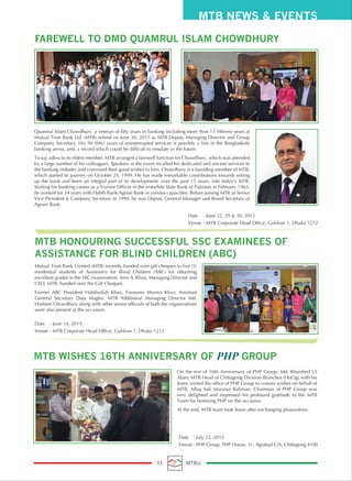 FAREWELL TO DMD QUAMRUL ISLAM CHOWDHURY
Quamrul Islam Chowdhury, a veteran of fifty years in banking including more than 15 (fifteen) years at
Mutual Trust Bank Ltd. (MTB) retired on June 30, 2015 as MTB Deputy Managing Director and Group
Company Secretary. His 50 (fifty) years of uninterrupted services is possibly a first in the Bangladeshi
banking arena, and, a record which could be difficult to emulate in the future.
To say adieu to its eldest member, MTB arranged a farewell function for Chowdhury, which was attended
by a large number of his colleagues. Speakers at the event recalled his dedicated and sincere services to
the banking industry and conveyed their good wishes to him. Chowdhury is a founding member of MTB,
which started its journey on October 24, 1999. He has made remarkable contributions towards setting
up the bank and been an integral part of its development, over the past 15 years, into today’s MTB.
Starting his banking career as a Trainee Officer in the erstwhile State Bank of Pakistan in February 1965,
he worked for 34 years with Habib Bank/Agrani Bank in various capacities. Before joining MTB as Senior
Vice President & Company Secretary in 1999, he was Deputy General Manager and Board Secretary of
Agrani Bank.
On the eve of 16th Anniversary of PHP Group, Md. Khurshed Ul
Alam, MTB Head of Chittagong Division Branches (HoCtg) with his
team, visited the office of PHP Group to convey wishes on behalf of
MTB. Alhaj Sufi Mizanur Rahman, Chairman of PHP Group was
very delighted and expressed his profound gratitude to the MTB
Team for honoring PHP on the occasion.
At the end, MTB team took leave after exchanging pleasantries.
Date : June 22, 29 & 30, 2015
Venue : MTB Corporate Head Office, Gulshan 1, Dhaka 1212
MTB NEWS & EVENTS
11 MTBiz
MTB WISHES 16TH ANNIVERSARY OF PHP GROUP
Date : July 22, 2015
Venue : PHP Group, PHP House, 31, Agrabad C/A, Chittagong 4100
MTB HONOURING SUCCESSFUL SSC EXAMINEES OF
ASSISTANCE FOR BLIND CHILDREN (ABC)
Mutual Trust Bank Limited (MTB) recently handed over gift cheques to five (5)
residential students of Assistance for Blind Children (ABC) for obtaining
excellent grades in the SSC examination. Anis A. Khan, Managing Director and
CEO, MTB, handed over the Gift Cheques.
Former ABC President Habibullah Khan, Treasurer Munira Khan, Assistant
General Secretary Data Magfur, MTB Additional Managing Director Md.
Hashem Chowdhury along with other senior officials of both the organizations
were also present at the occasion.
Date : June 14, 2015
Venue : MTB Corporate Head Office, Gulshan 1, Dhaka 1212
 