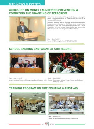 MTB NEWS & EVENTS
12 MTBiz
WORKSHOP ON MONEY LAUNDERING PREVENTION &
COMBATING THE FINANCING OF TERRORISM
Mutual Trust Bank Limited (MTB) organized a daylong workshop on
Money Laundering Prevention (MLP) & Combating the Financing of
Terrorism (CFT) recently.
Additional Managing Director, MTB, Mr. Md. Hashem Chowdhury
inaugurated the workshop as the Chief Guest. Senior Executive Vice
President & Chief Anti Money Laundering Compliance Officer
(CAMLCO), MTB, Mr. Swapan Kumar Biswas, and other senior
officials of the bank were also present at the workshop.
Date : June 16, 2015
Venue : MTB Training Institute (MTBTI), Dhaka 1208
SCHOOL BANKING CAMPAIGNS AT CHITTAGONG
Date : May 25, 2015
Venue : Sunshine School and College, Muradpur, Chittagong 4000
Date : June 18, 2015
Venue : Government National Primary School Nandonkanon
Chittagong 4000
TRAINING PROGRAM ON FIRE FIGHTING & FIRST AID
Date : June 10, 2015
Venue : MTB Training Institute (MTBTI), Dhaka 1208
 