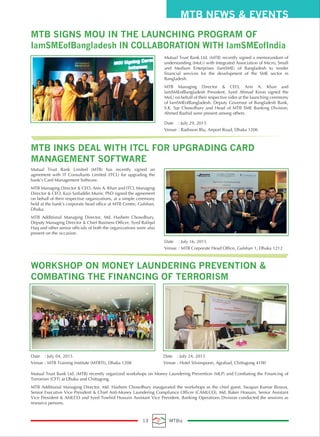 Mutual Trust Bank Ltd. (MTB) recently signed a memorandum of
understanding (MoU) with Integrated Association of Micro, Small
and Medium Enterprises (IamSME) of Bangladesh to render
financial services for the development of the SME sector in
Bangladesh.
MTB Managing Director & CEO, Anis A. Khan and
IamSMEofBangladesh President, Syed Ahmad Kiron signed the
MoU on behalf of their respective sides at the launching ceremony
of IamSMEofBangladesh. Deputy Governor of Bangladesh Bank,
S.K. Sur Chowdhury and Head of MTB SME Banking Division,
Ahmed Rashid were present among others.
Date : July 29, 2015
Venue : Radisson Blu, Airport Road, Dhaka 1206
Mutual Trust Bank Limited (MTB) has recently signed an
agreement with IT Consultants Limited (ITCL) for upgrading the
bank’s Card Management Software.
MTB Managing Director & CEO, Anis A. Khan and ITCL Managing
Director & CEO, Kazi Saifuddin Munir, PhD signed the agreement
on behalf of their respective organizations, at a simple ceremony
held at the bank’s corporate head office at MTB Centre, Gulshan,
Dhaka.
MTB Additional Managing Director, Md. Hashem Chowdhury,
Deputy Managing Director & Chief Business Officer, Syed Rafiqul
Haq and other senior officials of both the organizations were also
present on the occasion.
Mutual Trust Bank Ltd. (MTB) recently organized workshops on Money Laundering Prevention (MLP) and Combating the Financing of
Terrorism (CFT) at Dhaka and Chittagong.
MTB Additional Managing Director, Md. Hashem Chowdhury inaugurated the workshops as the chief guest. Swapan Kumar Biswas,
Senior Executive Vice President & Chief Anti-Money Laundering Compliance Officer (CAMLCO), Md. Baker Hossain, Senior Assistant
Vice President & AMLCO and Syed Towhid Hossain Assistant Vice President, Banking Operations Division conducted the sessions as
resource persons.
Date : July 16, 2015
Venue : MTB Corporate Head Office, Gulshan 1, Dhaka 1212
MTB NEWS & EVENTS
13 MTBiz
Date : July 04, 2015
Venue : MTB Training Institute (MTBTI), Dhaka 1208
Date : July 24, 2015
Venue : Hotel Silverspoon, Agrabad, Chittagong 4100
MTB SIGNS MOU IN THE LAUNCHING PROGRAM OF
IamSMEofBangladesh IN COLLABORATION WITH IamSMEofIndia
WORKSHOP ON MONEY LAUNDERING PREVENTION &
COMBATING THE FINANCING OF TERRORISM
MTB INKS DEAL WITH ITCL FOR UPGRADING CARD
MANAGEMENT SOFTWARE
 