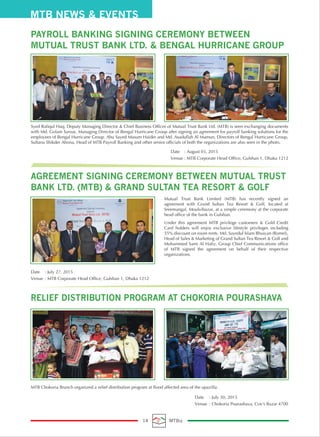 Mutual Trust Bank Limited (MTB) has recently signed an
agreement with Grand Sultan Tea Resort & Golf, located at
Sreemangal, Moulvibazar, at a simple ceremony at the corporate
head office of the bank in Gulshan.
Under this agreement MTB privilege customers & Gold Credit
Card holders will enjoy exclusive lifestyle privileges including
55% discount on room rents. Md. Sayedul Islam Bhuiyan (Romel),
Head of Sales & Marketing of Grand Sultan Tea Resort & Golf and
Mohammed Sami Al Hafiz, Group Chief Communications office
of MTB signed the agreement on behalf of their respective
organizations.
MTB Chokoria Branch organized a relief distribution program at flood affected area of the upazilla.
Syed Rafiqul Haq, Deputy Managing Director & Chief Business Officer of Mutual Trust Bank Ltd. (MTB) is seen exchanging documents
with Md. Golam Saroar, Managing Director of Bengal Hurricane Group after signing an agreement for payroll banking solutions for the
employees of Bengal Hurricane Group. Abu Sayed Masum Haider and Md. Asadullah Al Mamun, Directors of Bengal Hurricane Group,
Sultana Shikder Ahona, Head of MTB Payroll Banking and other senior officials of both the organizations are also seen in the photo.
Date : July 27. 2015
Venue : MTB Corporate Head Office, Gulshan 1, Dhaka 1212
Date : July 30, 2015
Venue : Chokoria Pourashava, Cox's Bazar 4700
Date : August 03, 2015
Venue : MTB Corporate Head Office, Gulshan 1, Dhaka 1212
AGREEMENT SIGNING CEREMONY BETWEEN MUTUAL TRUST
BANK LTD. (MTB) & GRAND SULTAN TEA RESORT & GOLF
PAYROLL BANKING SIGNING CEREMONY BETWEEN
MUTUAL TRUST BANK LTD. & BENGAL HURRICANE GROUP
RELIEF DISTRIBUTION PROGRAM AT CHOKORIA POURASHAVA
MTB NEWS & EVENTS
14 MTBiz
 