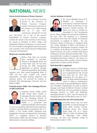 NATIONAL NEWS
Dowla elected chairman of Pioneer Insurance
Mr. M. Anis Ud Dowla has been
elected as the Chairman of
Pioneer Insurance Company
Limited. The Board of Directors of
the company in its 186th meeting
held on 17 June 2015
unanimously elected him for the
year 2015-2016. He is one of the sponsor
shareholders of Pioneer Insurance Company
Limited. Mr. Dowla is the Chairman of ACI Group.
He served as President of MCCI, Dhaka and
Bangladesh Employers Federation in several terms.
He is the President of Bangladesh Seed Association
and a member of the Trustee Board of Independent
University of Bangladesh.
BB gets new executive director
Bishnu Pada Saha has recently
been promoted as executive
director of Bangladesh Bank, the
central bank said. He has been
serving the debt management
department as general manager
before the promotion, the banking
regulator said. Saha joined Bangladesh Bank in
1984 and has since worked with several
departments, including banking inspection and
monetary policy. He received his masters in
chemistry from Jahangirnagar University and also
holds an MBA.
Proshanta Kumar Halder New Managing Director
of NRB Global Bank
Proshanta Kumar Halder joined
NRB Global Bank Limited as
Managing Director recently, prior;
he was Managing Director of
Reliance Finance Ltd. Proshanta K
Halder is a prominent and
professional Banker with more than
15 years of rewarding multi-dimensional experience
in finance and other fields of management. Mr. P. K.
Halder, a CFA Charter holder, graduated from
Bangladesh University of Engineering & Technology
(BUET) & completed Masters of Business
Administration (MBA) from the Institute of Business
Administration, University of Dhaka.
Asia Ins chairman re-elected
Mr. Yussuf Abdullah Harun FCA,
Member of Parliament is
unanimously re-elected Chairman
of the Board of Directors of Asia
Insurance Limited recently. Mr.
Harun was born in Comilla on
November 15, 1947. He obtained
B.com. (Hons.) Degree from University of Dhaka in
the year 1967 and qualified as a Chartered
Accountant (FCA) from the Institute of Chartered
Accountants in England & Wales. He was
Chairman, Board of Directors of Southeast Bank
Ltd., former President of FBCCI and Director of
Infrastructure Development Company Limited. He
is a member of the Board of Governors of North
South University. He is also a member of the Board
of Directors of Policy Research Institute (PRI). He is
associated with a number of companies in the field
of shipping, Real Estate, Hotel etc. Mr. Harun is is
actively associated with a number of Socio-Cultural
organisations as donor and life member.
EXIM Bank MD re-appointed
Managing Director of EXIM Bank
Dr. Mohammed Haider Ali Miah
was re-appointed for the second
term from July 25, 2015 after
completing his first phase of 3
years. Dr Miah started his banking
career in 1984 as a Probationary
Officer. Afterwards, he joined EXIM Bank in 2000 as
Vice President. Subsequently he acted as Branch
Manager and Head of different Division in Head
Office of EXIM Bank. He was promoted as Deputy
Managing Director in 2008 and Additional
Managing Director in 2011. Later he became the
Managing Director of EXIM Bank on July 25, 2012.
Purnendu Kumar Roy new GM of Janata Bank
Purnendu Kumar Roy has been
promoted as General Manager of
Janata Bank Limited recently.
Purnendu Kumar Roy joined
Janata Bank Ltd. as a Senior
Officer in 1984. He obtained MSS
in Philosophy from Dhaka
University. He hails from Birampur village of
Brahmanbaria Sadar in 1956.
INDUSTRY APPOINTMENTS
16 MTBiz
 