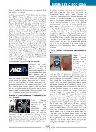 BUSINESS & ECONOMY
19 MTBiz
heavily backed by Beijing that are being pitched as
alternatives to existing
institutions such as the World Bank. Also known as
the BRICS bank, it follows soon after the
establishment of the China-led Asian Investment
Infrastructure Bank (AIIB). NDB President Kundapur
Vaman Kamath said that after a meeting with the
AIIB in Beijing, the NDB had decided to set up a
"hotline" with the AIIB to discuss issues, and to forge
closer ties between new institutions coming
together with a completely different approach. The
bank is considering raising funds by issuing a
"substantial" amount of bonds in member markets to
help mitigate costs arising from exchange rate
fluctuations, he said. Chinese Finance Minister Lou
Jiwei said the NDB's support of infrastructure
projects will help "ease long-running bottlenecks
faced by emerging and developing countries, and
help them speed up, adjust and upgrade economic
development." The ceremony, held in Shanghai
where the NDB's headquarters are located, was
relatively low-key in comparison to a June signing
of the articles of agreement for the AIIB in Beijing,
which was attended by delegates from 57 countries
and President Xi Jinping.
Australia's ANZ expands in Northern India
Australia and New
Zealand Banking
Group (ANZ.AX) is
expanding its presence
in Northern India with
the opening of a
branch in Gurgaon to
take advantage of growing trade and investment
flows within the region. Australia's No. 3 lender,
which is already present in Mumbai and Bengaluru,
plans to open another site in outer Bengaluru, it said
in a press release. India's annual trade with Asia
Pacific is worth around $250 billion and it is the
fourth largest destination for Australian exports, said
ANZ Chief Executive Officer Mike Smith.
Hyundai to export India-made Creta to cash in on
SUV demand
South Korea's
Hyundai Motor Co
(005380.KS) will
export its
India-made Creta
sport-utility vehicle
(SUV) to markets
elsewhere in Asia and beyond, aiming to tap
booming demand for all-terrain cars and boost
global sales, a top executive said. Launching its first
SUV in India, Hyundai said it would export the car
to markets including Latin America, the Middle East
and Africa starting this year, according to
Byungkwon Rhim, senior vice president at
Hyundai's international sales division. Hyundai and
affiliate Kia Motors Corp (000270.KS), together the
world's fifth largest automaker by sales, expect to
sell 8.2 million vehicles in 2015, a 2.5 percent
increase from a year ago, its lowest growth since
2003. While rival automakers have made the most
of the SUV boom, spurred in part by cheaper fuel.
Hyundai has said it is considering boosting
production capacity in the United States and is
building its fifth plant in China to keep up with
demand for SUVs. Hyundai, India's second-largest
carmaker by sales and largest exporter, plans to ship
up to 13,000 compact Creta SUVs outside India in
2015. It did not commit to a future target, but
executives said it would also need to meet Indian
demand.
Overall customer satisfaction on Apple Watch tops
97%
Apple CEO Tim
Cook's favorite
measure of his
c o m p a n y ' s
success is
c u s t o m e r
satisfaction. The
iPhone and iPad
frequently score as
high as 99% on customer satisfaction surveys,
something Cook and other Apple executives like to
mention during earnings calls. However, it's been
three since the Apple Watch launched, and we
haven't seem any significant surveys on how buyers
feel about their new wrist computers. Apple Watch
research platform Wristly and research and analysis
site Techpinions teamed up, it seems that for (a
relatively small number of) people who have
actually bought an Apple Watch, it's a lovely
device. Some 97% of Apple Watch owners
surveyed were very (66%) or somewhat (31%)
satisfied, with only 3% expressing neutral or
negative feelings. Research from the first year after
the iPhone and iPad launched saw customer
satisfaction rates of 92% and 91% respectively. This
puts the Apple Watch a fair bit higher than those
other two product categories—both of which, if
we're honest, had a lot of faults when they first
launched. They've gotten much better over the
years, but it's a good reminder that early-generation
Apple products are probably best left to early
adopters—and that the Apple Watch will probably
be significantly better in about three years.
 