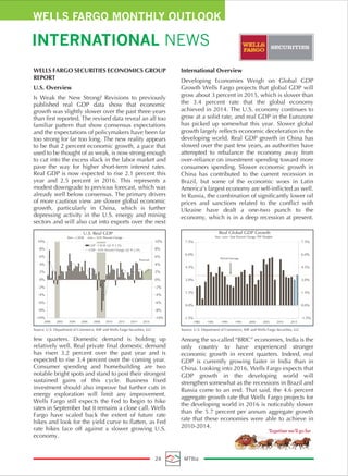 WELLS FARGO MONTHLY OUTLOOK
INTERNATIONAL NEWS
24 MTBiz
WELLS FARGO SECURITIES ECONOMICS GROUP
REPORT
U.S. Overview
Is Weak the New Strong? Revisions to previously
published real GDP data show that economic
growth was slightly slower over the past three years
than first reported. The revised data reveal an all too
familiar pattern that show consensus expectations
and the expectations of policymakers have been far
too strong for far too long. The new reality appears
to be that 2 percent economic growth, a pace that
used to be thought of as weak, is now strong enough
to cut into the excess slack in the labor market and
pave the way for higher short-term interest rates.
Real GDP is now expected to rise 2.1 percent this
year and 2.5 percent in 2016. This represents a
modest downgrade to previous forecast, which was
already well below consensus. The primary drivers
of more cautious view are slower global economic
growth, particularly in China, which is further
depressing activity in the U.S. energy and mining
sectors and will also cut into exports over the next
few quarters. Domestic demand is holding up
relatively well. Real private final domestic demand
has risen 3.2 percent over the past year and is
expected to rise 3.4 percent over the coming year.
Consumer spending and homebuilding are two
notable bright spots and stand to post their strongest
sustained gains of this cycle. Business fixed
investment should also improve but further cuts in
energy exploration will limit any improvement.
Wells Fargo still expects the Fed to begin to hike
rates in September but it remains a close call. Wells
Fargo have scaled back the extent of future rate
hikes and look for the yield curve to flatten, as Fed
rate hikes face off against a slower growing U.S.
economy.
International Overview
Developing Economies Weigh on Global GDP
Growth Wells Fargo projects that global GDP will
grow about 3 percent in 2015, which is slower than
the 3.4 percent rate that the global economy
achieved in 2014. The U.S. economy continues to
grow at a solid rate, and real GDP in the Eurozone
has picked up somewhat this year. Slower global
growth largely reflects economic deceleration in the
developing world. Real GDP growth in China has
slowed over the past few years, as authorities have
attempted to rebalance the economy away from
over-reliance on investment spending toward more
consumers spending. Slower economic growth in
China has contributed to the current recession in
Brazil, but some of the economic woes in Latin
America’s largest economy are self-inflicted as well.
In Russia, the combination of significantly lower oil
prices and sanctions related to the conflict with
Ukraine have dealt a one-two punch to the
economy, which is in a deep recession at present.
Among the so-called “BRIC” economies, India is the
only country to have experienced stronger
economic growth in recent quarters. Indeed, real
GDP is currently growing faster in India than in
China. Looking into 2016, Wells Fargo expects that
GDP growth in the developing world will
strengthen somewhat as the recessions in Brazil and
Russia come to an end. That said, the 4.6 percent
aggregate growth rate that Wells Fargo projects for
the developing world in 2016 is noticeably slower
than the 5.7 percent per annum aggregate growth
rate that these economies were able to achieve in
2010-2014.
-10%
-8%
-6%
-4%
-2%
0%
2%
4%
6%
8%
10%
-10%
-8%
-6%
-4%
-2%
0%
2%
4%
6%
8%
10%
2000 2002 2004 2006 2008 2010 2012 2014 2016
U.S. Real GDP
Bars = CAGR Line = Yr/Yr Percent Change
GDP - CAGR: Q2 @ 2.3%
GDP - Yr/Yr Percent Change: Q2 @ 2.3%
Forecast
-1.5%
0.0%
1.5%
3.0%
4.5%
6.0%
7.5%
-1.5%
0.0%
1.5%
3.0%
4.5%
6.0%
7.5%
1980 1985 1990 1995 2000 2005 2010 2015
Real Global GDP Growth
Year -over -Year Percent Change, PPP Weights
Period Average
Source: U.S. Department of Commerce, IMF and Wells Fargo Securities, LLC Source: U.S. Department of Commerce, IMF and Wells Fargo Securities, LLC
 