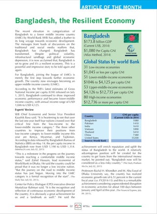 ARTICLE OF THE MONTH
Bangladesh, the Resilient Economy
02 MTBiz
The recent elevation in categorization of
Bangladesh to a lower middle income country
(LMIC) by World Bank (WB) has added a feather to
its long voyage towards economic development.
The messages from loads of discussions on the
traditional and social media reaffirm that,
Bangladesh has changed; Bangladesh has
transformed. Despite political volatility,
infrastructural sandbags and global economic
depression, it is now acclaimed that, Bangladesh is
set to grow and it’s a resilient economy. This is a
powerful and impressive story to be told again and
again.
For Bangladesh, joining the league of LMICs is
merely the first step towards further economic
growth. The country now envisages becoming an
upper middle income country (UMIC).
According to the WB’s latest estimates of Gross
National Income per capita (GNI) released on July
1, 2015, Bangladesh continued to show improved
economic performance and became lower-middle
income country, with annual income range of USD
1,046 to USD 4,125.
Experts’ Review
WB Chief Economist and Senior Vice President
Kaushik Basu said, “It is heartening to see that over
the last one year itself four nations crossed over that
critical line from the low-income to the
lower-middle income category.” The three other
countries to improve their positions from
low-income category to lower-middle income this
year are Kenya, Myanmar, and Tajikistan.
According to data released by Bangladesh Bureau of
Statistics (BBS) on May 14, the per capita income in
Bangladesh rose from USD 1,190 to USD 1,314.
(bdnews24.com, July 02, 2015)
“This is a milestone in the progress on the journey
towards reaching a comfortable middle income
status,” said Zahid Hussain, lead economist of
World Bank in Dhaka. He said the country could be
proud that it was no longer a low income nation.
“But the journey on the road to middle income
status has just begun. Moving into the LMIC
category is a formal recognition of the start”. (The
Daily Star, July 02, 2015).
Center for Policy Dialogue (CPD) executive director
Mustafizur Rahman said, “It is the recognition and
reflection of continuous economic development of
the country. It is obviously a great achievement for
us and a landmark as well.” He said the
achievement will enrich reputation and uplift the
status of Bangladesh to the world. A relatively
advantageous position will be created for the
country to get loans from the international money
market, he pointed out. "Bangladesh now will be
considered as a less risky country." (The Daily Prothom
Alo En, July 02, 2015)
Professors Bazlul H. Khondker and M. Abu Eusuf of
Dhaka University say, the country has realized
economic growth rate of 6.51 percent in the current
fiscal year (i.e. FY2014-15) and this is a remarkable
achievement considering unprecedented disruption
in economic activities for about 100 days between
January and April of this year. (The Financial Express, July
09, 2015).
Country
GNI per capita
(Current USD) in 2014
Bangladesh 1080
Pakistan 1410
India 1610
Vietnam 1890
Thailand 5410
China 7380
United States 55200
Source: World Bank
Bangladesh
$173.8 billion GDP
(Current US$, 2014)
$1,080 Per Capita GNI
(Atlas Method, 2014)
Global Status by world Bank
31 Low-income economies
$1,045 or less per capita GNI
51 Lower-middle-income economies
$1046 to $4,125 per capita GNI
53 Upper-middle-income economies
$4,126 to $12,735 per capita GNI
80 High-income ecomomies
$12,736 or more per capita GNI
 