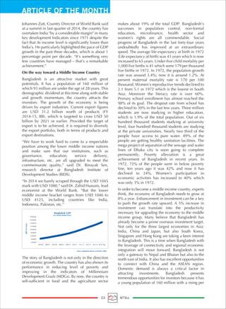 ARTICLE OF THE MONTH
03 MTBiz
Johannes Zutt, Country Director of World Bank said
at a summit in last quarter of 2014, the country has
overtaken India "by a considerable margin" in many
key development Indicators since 1971 despite the
fact that its income level is significantly lower than
India's. He particularly highlighted the pace of GDP
growth in the past three decades, which is about 1
percentage point per decade. “It's something very
few countries have managed – that's a remarkable
achievement.”
On the way toward a Middle Income Country
Bangladesh is an attractive market with great
potentials. It has a population of 160 million of
which 93 million are under the age of 28 years. This
demographic dividend at this time along with stable
and growth momentum, the country attracts the
investors. The growth of the economy is being
driven by export industries. Current export figures
are USD 31.2 billion worth of products (FY
2014-15, BB), which is targeted to cross USD 50
billion by 2021 or earlier. Provided the target of
export is to be achieved, it is required to diversify
the export portfolio, both in terms of products and
export destinations.
“We have to work hard to come to a respectable
position among the lower middle income nations
and make sure that our institutions, such as
governance, education, service delivery,
infrastructure, etc. are all upgraded to meet the
commensurate quality,” said Dr. Binayak Sen,
research director at Bangladesh Institute of
Development Studies (BIDS).
“In 2014 we barely scraped through the USD 1045
mark with USD 1080,” said Dr. Zahid Hussain, lead
economist at the World Bank. “But the lower
middle income bracket ranges from USD 1046 to
USD 4125, including countries like India,
Indonesia, Pakistan, etc.”
The story of Bangladesh is not only in the direction
of economic growth. The country has also shown its
performance in reducing level of poverty and
improving in the indicators of Millennium
Development Goals (MDGs). By now, the country is
self-sufficient in food and the agriculture sector
makes about 19% of the total GDP. Bangladesh’s
successes in population control, non-formal
education, microfinance, health sector and
women’s rights are all commendable. Social
progress of Bangladesh in the last forty-four years
undoubtedly has improved at an extraordinary
speed. The average life expectancy at birth in 1972
(Life expectancy at birth) was 43 years which is now
increased to 65 years. Under-five child mortality per
1,000 live births is 41 which were 179 per thousand
live births in 1972. In 1972, the population growth
rate was around 3.4%; now it is around 1.2%. At
present maternal mortality rate is 170 per 100
thousand. Women's reproductive trends declined to
2.1 from 5.1 in 1972 which is the lowest in South
Asia. Moreover the literacy rate is over 60%.
Primary school enrollment has almost reached the
98% of its goal. The dropout rate from school has
declined to 30% in the last few years. Three million
students are now studying in higher education,
which is 1.9% of the total population. Out of six
hundred thousand students studying at university
level, four hundred thousand students are studying
at the private universities. Nearly two third of the
people have access to pure water. 89% of the
people are getting healthy sanitation facilities. The
mega project of separation of the sewage and water
lines of Dhaka city is soon going to complete
permanently. Poverty alleviation is a great
achievement of Bangladesh in recent years. In
1972, 72% of the people were in below poverty
line, ten years ago it was 42% and now it has
declined to 24%. Women’s participation in
economic activities has increased to 40% which
was only 3% in 1972.
In order to become a middle income country, experts
think, the economy of Bangladesh needs to grow at
8% a year. Enhancement in investment can be a key
to push the growth rate upward. A 5% increase in
investment can translate into the productivity
necessary for upgrading the economy to the middle
income group. Many believe that Bangladesh has
already become a prime overseas investment target.
Not only for the three largest economies in Asia:
India, China and Japan, but also South Korea,
Singapore and Hong Kong are taking a keen interest
in Bangladesh. This is a time when Bangladesh with
the leverage of connectivity and regional economic
integration will move forward. Bangladesh is not
only a gateway to Nepal and Bhutan but also to the
north east of India. It also has excellent opportunities
to connect with China and the ASEAN region.
Domestic demand is always a critical factor in
attracting investments. Bangladesh presents
tremendous opportunities for investors because it has
a young population of 160 million with a rising per
250000
450000
650000
850000
1050000
1250000
1450000
1650000
1850000
2005-06 2006-07 2007-08 2008-09 2009-10 2010-11 2011-12 2012-13 2013-14 2014-15(p)
BDTincrore
Bangladesh GDP
(at Current Market Price)
Source: Bangladesh Bureau of Statistics (BBS)
 