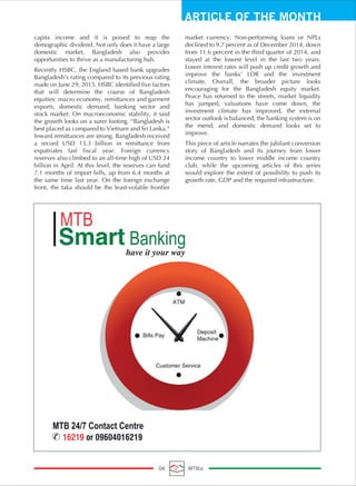 ARTICLE OF THE MONTH
04 MTBiz
capita income and it is poised to reap the
demographic dividend. Not only does it have a large
domestic market, Bangladesh also provides
opportunities to thrive as a manufacturing hub.
Recently HSBC, the England based bank upgrades
Bangladesh’s rating compared to its previous rating
made on June 29, 2015. HSBC identified five factors
that will determine the course of Bangladesh
equities: macro economy, remittances and garment
exports, domestic demand, banking sector and
stock market. On macroeconomic stability, it said
the growth looks on a surer footing. “Bangladesh is
best placed as compared to Vietnam and Sri Lanka.”
Inward remittances are strong. Bangladesh received
a record USD 15.3 billion in remittance from
expatriates last fiscal year. Foreign currency
reserves also climbed to an all-time high of USD 24
billion in April. At this level, the reserves can fund
7.1 months of import bills, up from 6.4 months at
the same time last year. On the foreign exchange
front, the taka should be the least-volatile frontier
market currency. Non-performing loans or NPLs
declined to 9.7 percent as of December 2014, down
from 11.6 percent in the third quarter of 2014, and
stayed at the lowest level in the last two years.
Lower interest rates will push up credit growth and
improve the banks' LDR and the investment
climate. Overall, the broader picture looks
encouraging for the Bangladesh equity market.
Peace has returned to the streets, market liquidity
has jumped, valuations have come down, the
investment climate has improved, the external
sector outlook is balanced, the banking system is on
the mend, and domestic demand looks set to
improve.
This piece of article narrates the jubilant conversion
story of Bangladesh and its journey from lower
income country to lower middle income country
club, while the upcoming articles of this series
would explore the extent of possibility to push its
growth rate, GDP and the required infrastructure.
 