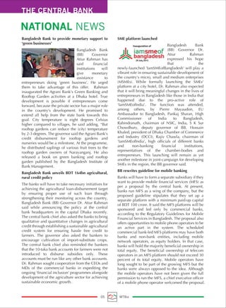 THE CENTRAL BANK
NATIONAL NEWS
05 MTBiz
Bangladesh Bank to provide monetary support to
‘green businesses’
Bangladesh Bank
(BB) Governor
Atiur Rahman has
said financial
institutions will
give monetary
assistance to
entrepreneurs doing ‘green business’. He urged
them to take advantage of this offer. Rahman
inaugurated the Agrani Bank’s Green Banking and
Rooftop Garden activities at a Dhaka hotel. True
development is possible if entrepreneurs come
forward, because the private sector has a major role
in the country’s development. He promised to
extend all help from the state bank towards this
goal. City temperature is eight degrees Celsius
higher compared to villages, he said adding, “But
rooftop gardens can reduce the (city) temperature
by 2-3 degrees. The governor said the Agrani Bank’s
credit disbursement for rooftop gardens and
nurseries would be a milestone. At the programme,
he distributed saplings of various fruit trees to the
rooftop garden owners of Narayanganj. He also
released a book on green banking and rooftop
garden published by the Bangladesh Institute of
Bank Management.
Bangladesh Bank unveils BDT 164bn agricultural,
rural credit policy
The banks will have to take necessary initiatives for
achieving the agricultural loan-disbursement target
by ensuring proper use of such loan through
strengthening their monitoring across the country,
Bangladesh Bank (BB) Governor Dr. Atiur Rahman
said while announcing the policy at the central
bank headquarters in the capital Dhaka recently.
The central bank chief also asked the banks to bring
qualitative and quantitative changes in agricultural
credit through establishing a sustainable agricultural
credit system for ensuring hassle free credit to
farmers. The governor also asked the bankers to
encourage cultivation of import-substitute crops.
The central bank chief also reminded the bankers
that the 10-taka bank accounts for farmers were not
introduced to disburse subsidies only. These
accounts must be run like any other bank accounts.
Dr. Rahman sought cooperation from the CEOs and
MDs of the commercial banks in expediting the
ongoing ‘financial inclusion’ programmes alongside
development of the agriculture sector for achieving
sustainable economic growth.
SME platform launched
Bangladesh Bank
(BB) Governor Dr.
Atiur Rahman
expressed his hope
that the
newly-launched 'IamSMEofBangladesh' will play a
vibrant role in ensuring sustainable development of
the country's micro, small and medium enterprises
(MSMEs). While formally launching the SMEs'
platform at a city hotel, Dr. Rahman also expected
that it will bring meaningful changes in the lives of
entrepreneurs in Bangladesh like those in India that
happened due to the pro-active role of
'IamSMEofIndia'. The function was attended,
among others, by Pierre Mayaudon, EU
Ambassador to Bangladesh, Pankaj Sharan, High
Commissioner of India to Bangladesh,
Rabindranath, chairman of NSIC, India, S K Sur
Chowdhury, deputy governor of BB, Hossain
Khaled, president of Dhaka Chamber of Commerce
and Industry (DCCI), Rajiv Chawla, chairman of
'IamSMEofIndia', high officials of different banks
and non-banking financial institutions,
representatives of the chamber-bodies and
entrepreneurs. This launching will remain as yet
another milestone in joint-campaign for developing
SMEs in the region, the BB governor said.
BB rewrites guideline for mobile banking
Banks will have to form a separate subsidiary if they
want to provide mobile financial services (MFS) as
per a proposal by the central bank. At present,
banks run MFS as a wing of the company, but the
proposed guideline stipulates that they set up a
separate platform with a minimum paid-up capital
of BDT 100 crore. It said the MFS platforms will be
sponsored and led only by commercial banks,
according to the Regulatory Guidelines for Mobile
Financial Services in Bangladesh. The proposal also
offers opportunities to mobile phone operators to be
an active part in the system. The scheduled
commercial bank-led MFS platforms may have both
banks and non-bank entities, including mobile
network operators, as equity holders. In that case,
banks will hold the majority beneficial ownership in
total equity. The beneficial ownership of telecom
operators in an MFS platform should not exceed 30
percent of its total equity. Mobile operators have
long sought to be part of the growing MFS but the
banks were always opposed to the idea. Although
the mobile operators have not been given the full
permission to run the MFS, a chief executive officer
of a mobile phone operator welcomed the proposal.
Inauguration of
29 July 2015
 