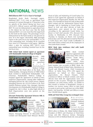 BKB disburses BDT 73.22 cr loan in Narsingdi
Bangladesh Krishi Bank, Narsingdi region,
disbursed BDT 73.22 crore as agricultural loan
among 8,221 farmers through its 21 branches in the
six upazila of the district during last fiscal year
(2014-2015. Official sources said BKB earmarked
BDT 70 crore for disbursement as agricultural loan
in the district for last fiscal year. But the bank
disbursed BDT 3.22 crore more than the target fixed
by the bank for the region. The percentage of loan
disbursement by the bank stands at 105 percent on
June 30 in the region. Meanwhile, BKB Narsingdi
region in the same fiscal year realized BDT 111.29
crore outstanding loan, including 48.56 classified
loan, from 9,171 borrowers in the region. BKB has
taken a plan for realizing BDT 109.25 crore
outstanding loans including classified loan for the
last fiscal year.
NRB Global Bank Limited signed an agreement
with Shahabuddin Medical College & Hospital
Recently NRB
Global Bank
Limited signed
an agreement
w i t h
S h a h a b u d d i n
Medical College
& Hospital at the Head office of the Bank. Md.
Abdul Quddus, Managing Director of NRB Global
Bank Limited & Mohammed Shahabuddin, CIP,
Chairman, Shahabuddin Medical College &
Hospital signed the Agreement on behalf of their
respective Organizations. Among other Additional
Managing Director Mr. Md. Golam Sarwar, Deputy
Managing Director Mr. R Q M Forkan & Mr. Kazi
Mashiur Rahman Jayhad, Asst. Manager- Business
Development of & Shahabuddin Medical College &
Hospital Mr. Md. A. Khair & other hight official of
Both Organizations were also present on the
occasion.
Discount Partnership Agreement between MBL &
Grand Sultan Tea Resort & Golf
Mercantile Bank
Limited (MBL) has
recently signed a
Discount Partnership
Agreement with Grand
Sultan Tea Resort Golf.
Mr. Mati-Ul-Hasan,
Deputy Managing Director of Mercantile Bank
Limited and Md.Sayedul Islam Bhuiyan (Romel),
Head of Sales and Marketing of Grand Sultan Tea
Resort & Golf signed the agreement on behalf of
their respective Organization. Besides, Mr. Md. Abu
Sakin, Vice President & Head of Cards of Mercantile
Bank Limited and Mr. Mohammad Zahirul Islam,
Manager, Sale & Marketing of Grand Sultan Tea
Resort & Golf and other officials of both the
organizations were present on the occasion.
According to the agreement Grand Sultan Tea
Resort & Golf shall provide 55% discount from
Sunday to Wednesday & 50% discount from
Thursday to Saturday on Room rent excluding
festival days and 10% discount on food to Platinum
& Gold (local, Int’l, Dual) Credit Cardholders of
Mercantile Bank Limited and all the employees of
Mercantile Bank Limited.
BRAC Bank signs remittance deal with South
Africa’s Hello Paisa
BRAC Bank Limited
signed an agreement with
Hello Paisa (PTY) LTD in
Pretoria, South Africa.
The partnership will
enable Hello Paisa
customers to make instant
bank transfers into accounts at BRAC Bank. Mr.
Mamur Ahmed Head of Retail Sales, Remittance &
Payroll and Ahmed Cassim, Chief Commercial
Officer, of Hello Paisa (PTY) LTD signed the
agreement on behalf of their respective
organizations. Mr. Rezaul Hossain, Chief
Commercial Officer of bKash Limited, and senior
officials from both the organizations were also
present on this occasion. Through this agreement
customers can send money online, via mobile to
their friends & families in Bangladesh. Friends &
families can receive money direct to their bank
accounts or pick up the cash from any of the BRAC
Bank’s 166 branches, 50 SME unit Offices & more
than 100,000 bKash agents.
MDB and Nitol-Niloy Group has exchanged views
R e c e n t l y ,
exchange of views
between Midland
Bank Limited
(MDB) and
N i t o l - N i l o y
Group was held at
FBCCI office in Dhaka. Mr. Abdul Matlub Ahmad,
President of FBCCI and Chairman of Nitol-Niloy
Group and Md. Ahsan-uz Zaman, Managing
Director & CEO of Midland Bank Ltd, were present
BANKING INDUSTRY
NATIONAL NEWS
06 MTBiz
 