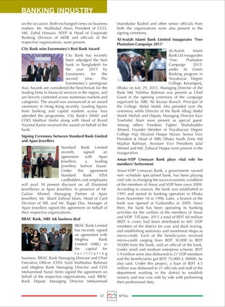 on the occasion. Both exchanged views on business
matters. Mr. Mahbubul Alam, President of CCCI,
Md. Zahid Hossain, SEVP & Head of Corporate
Banking Division of MDB and officials of the
respective organisations, were present.
City Bank wins Euromoney’s Best Bank Award
City Bank has recently
been adjudged the best
bank in Bangladesh for
the year 2015 by
Euromoney for the
second time. The
Euromoney’s prestigious
Asia Awards are considered the benchmark for the
leading firms in financial services in the region, and
are fiercely contested across numerous markets and
categories. The award was announced at an award
ceremony in Hong Kong recently. Leading figures
from banking and capital markets across Asia
attended the programme. City Bank’s DMD and
COO Mashrur Arefin along with Head of Brand
Nazmul Karim received the award on behalf of the
bank.
Signing Ceremony between Standard Bank Limited
and Apan Jewellers
Standard Bank Limited
recently signed an
agreement with Apan
Jewellers, a leading
jewellery fashion house.
Under this agreement
Standard Bank VISA
cardholders and employees
will avail 30 present discount on all Diamond
Jewelleries at Apan Jewellers. In presence of Mr.
Gulzar Ahmed, Managing Partner of Apan
Jewellers; Mr. Sharif Zahirul Islam, Head of Card
Division of SBL and Mr. Bappi Das, Manager of
Apan Jewellers signed the agreement on behalf of
their respective organizations.
BRAC Bank, MBL ink business deal
BRAC Bank Limited
has recently signed
an agreement with
Meghna Bank
Limited (MBL) in
the capital for
f a c i l i t a t i n g
business. BRAC Bank Managing Director and Chief
Executive Officer (CEO) Syed Mahbubur Rahman
and Meghna Bank Managing Director and CEO
Mohammed Nurul Amin signed the agreement on
behalf of the respective organisations, said. BRAC
Bank Deputy Managing Director Mohammad
Mamdudur Rashid and other senior officials from
both the organisations were also present in the
signing ceremony.
Al-Arafah Islami Bank Limited inaugurates ‘Tree
Plantation Campaign 2015’
Al-Arafah Islami
Bank Ltd inaugurates
‘Tree Plantation
Campaign 2015’
under its Green
Banking program in
Noyabazar Degree
College, Keranigonj,
Dhaka on July 29, 2015. Managing Director of the
Bank Md. Habibur Rahman was present as Chief
Guest in the opening ceremony of the campaign
organized by AIBL Ati Bazaar Branch. Principal of
the College Abdul Malek Mia presided over the
ceremony while Director of the Bank Alhajj Abdul
Malek Mollah and Deputy Managing Director Kazi
Towhidul Alam were present as special guest.
Among others Freedom Fighter Shahabuddin
Ahmed, Founder Member of Noyabazaar Degree
College Haji Mizanul Hoque Mizan, Senior Vice
President & Head of AIBL Dhaka South Zone Md
Majibar Rahman, Assistant Vice Presidents Jalal
Ahmed and Md. Zahurul Hoque were present in the
inauguration.
Ansar-VDP Unnayan Bank plays vital role for
members' betterment
Ansar-VDP Unnayan Bank, a government- owned
non -schedule specialised bank, has been playing
vital role in changing the socio-economic condition
of the members of Ansar and VDP here since 2009.
According to sources, the bank was established in
1995 and started its banking operation in Dhaka
from November 18 in 1996. Later, a branch of the
bank was opened at Gaibandha in 2009. Since
then, the bank has been operating its banking
activities for the welfare of the members of Ansar
and VDP. Till June, 2015 a total of BDT 60 million
(BDT 6 crore) had been distributed to 601 VDP
members of the district for cow and duck rearing,
and establishing stationary and sweetmeat shops as
micro-credit. Each of the beneficiaries received
micro-credit ranging from BDT 30,000 to BDT
50,000 from the bank, said an official of the bank.
Under small and medium enterprise scheme, BDT
1.9 million were also disbursed to 21 VDP members
and the beneficiaries got BDT 75,000-3, 00000, he
also said. Under this project, a loan of BDT 4.5
million was disbursed to 21 officials and staff of the
department working in the district to establish
nursery and rear cow side by side with performing
their professional duty.
BANKING INDUSTRY
07 MTBiz
 